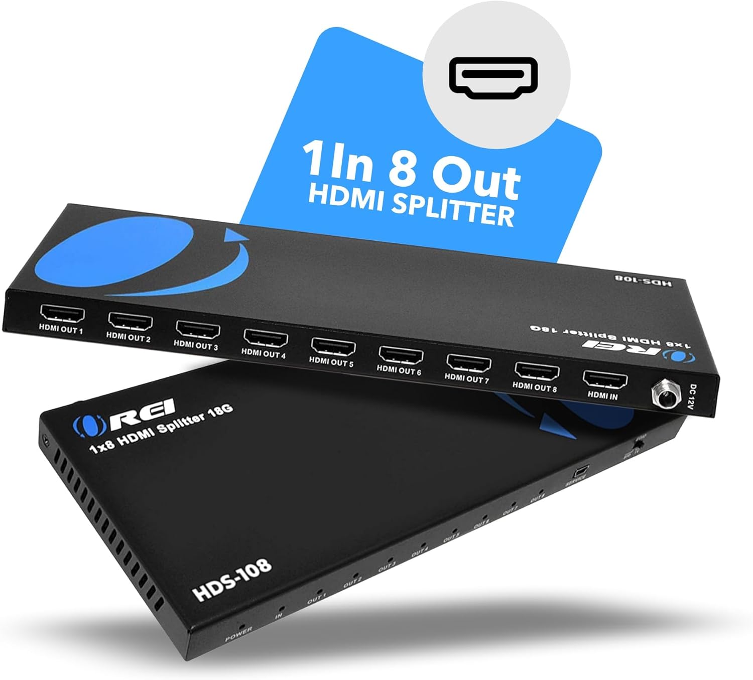 1 In 8 HDMI Out Splitter  
H02-100  
HDMI OUT 1  
HDMI OUT 2  
HDMI OUT 3  
HDMI OUT 4  
HDMI OUT 5  
HDMI OUT 6  
HDMI OUT 7  
HDMI OUT 8  
DC HDMI IN 12V  
HDS-108  
POWER OUT  

1x8 HDMI Splitter 18G  
HDS-108  
1 In 8 Out HDMI Splitter
