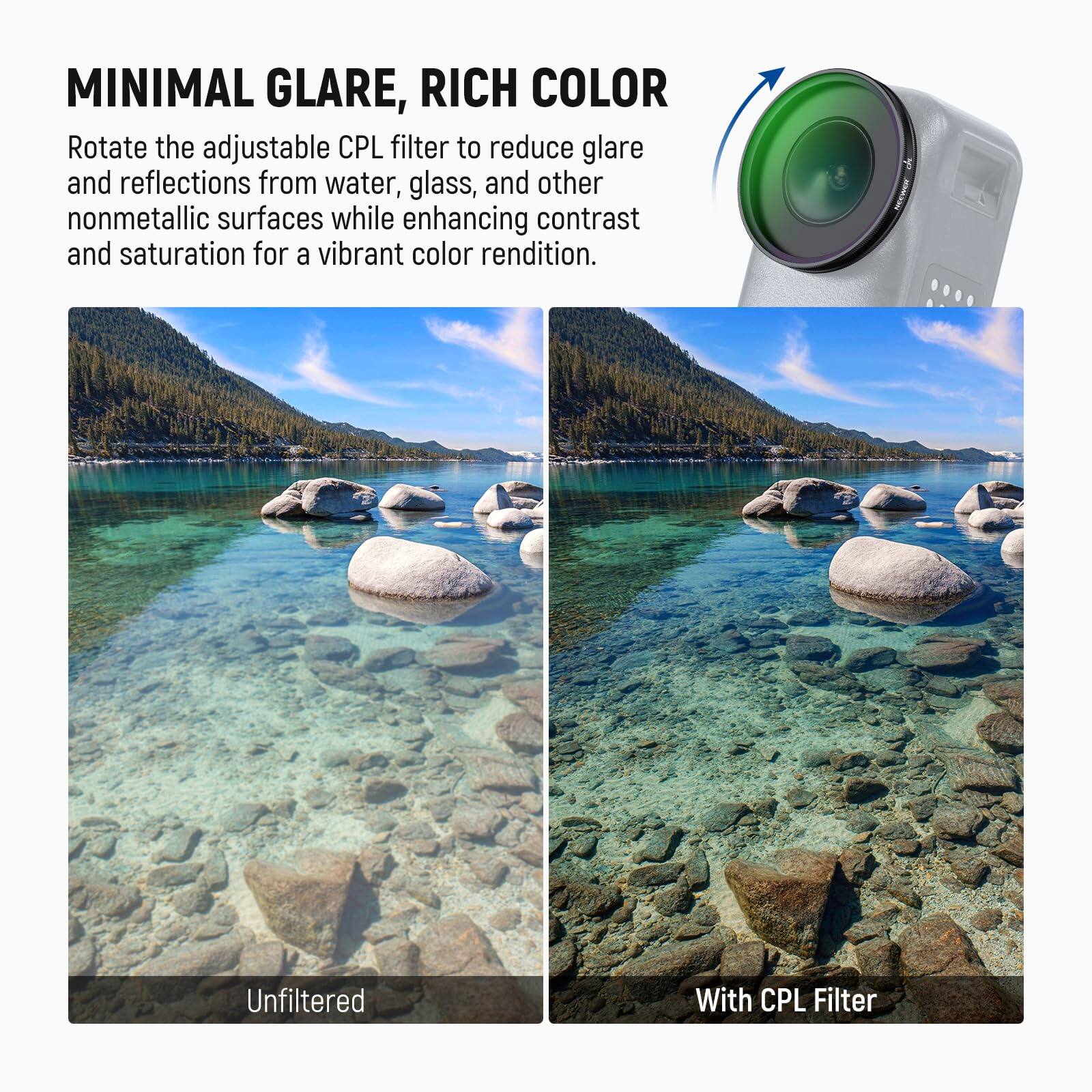 MINIMAL GLARE, RICH COLOR

Rotate the adjustable CPL filter to reduce glare and reflections from water, glass, and other nonmetallic surfaces while enhancing contrast and saturation for a vibrant color rendition.

Unfiltered

With CPL Filter