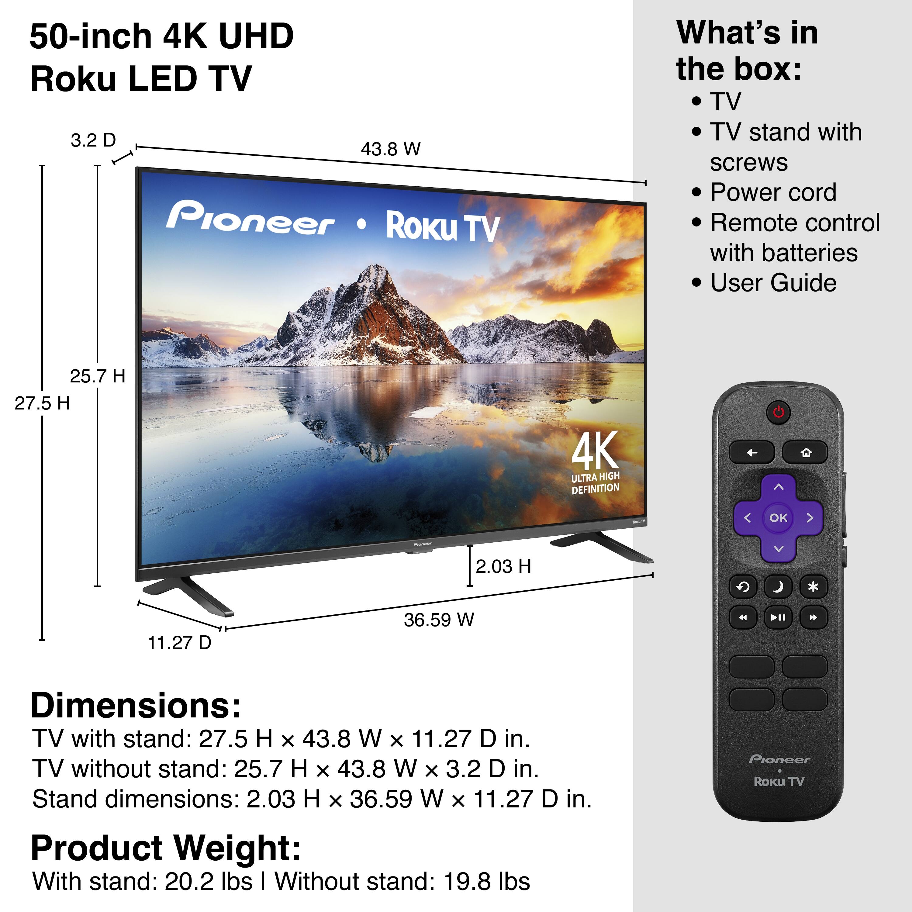50-inch 4K UHD Roku LED TV

What's in the box:
- TV
- TV stand with screws
- Power cord
- Remote control with batteries
- User Guide

Dimensions:
- TV with stand: 27.5 H x 43.8 W x 11.27 D in.
- TV without stand: 25.7 H x 43.8 W x 3.2 D in.
- Stand dimensions: 2.03 H x 36.59 W x 11.27 D in.

Product Weight:
- With stand: 20.2 lbs
- Without stand: 19.8 lbs

Pioneer Roku TV