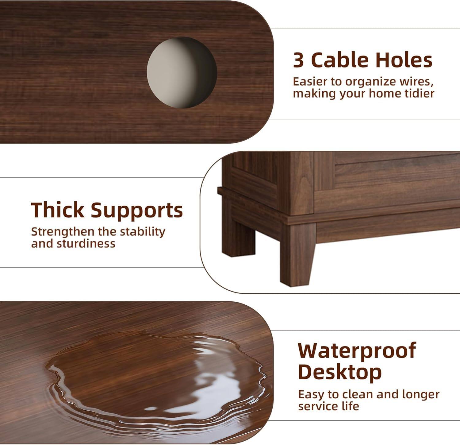 - **3 Cable Holes**
  - Easier to organize wires, making your home tidier

- **Thick Supports**
  - Strengthen the stability and sturdiness

- **Waterproof Desktop**
  - Easy to clean and longer service life