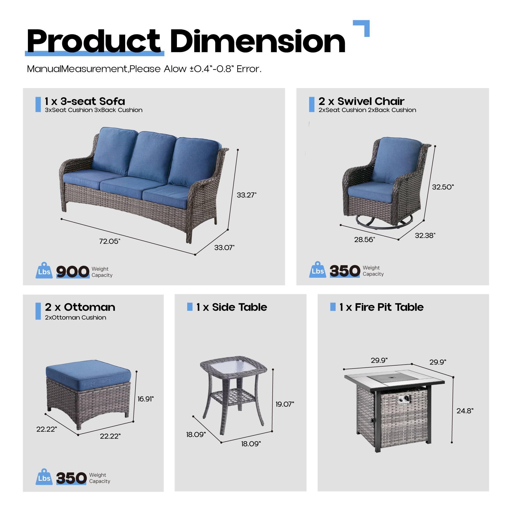 Product Dimension  
Manual Measurement, Please Allow ±0.4"-0.8" Error.

1 x 3-seat Sofa  
3xSeat Cushion 3xBack Cushion  
33.27" x 32.50" x 72.05"  
33.07" x 28.56" x 32.38"  
Weight Lbs Capacity 900

2 x Swivel Chair  
2xSeat Cushion 2xBack Cushion  
32.50" x 28.56" x 32.38"  
Weight Lbs Capacity 350

2 x Ottoman  
2xOttoman Cushion  
22.22" x 22.22" x 16.91"  
Weight Lbs Capacity 350

1 x Side Table  
18.09" x 18.09" x 19.07"  
Weight Lbs Capacity 350

1 x Fire Pit Table  
29.9" x 29.9" x 24.8"