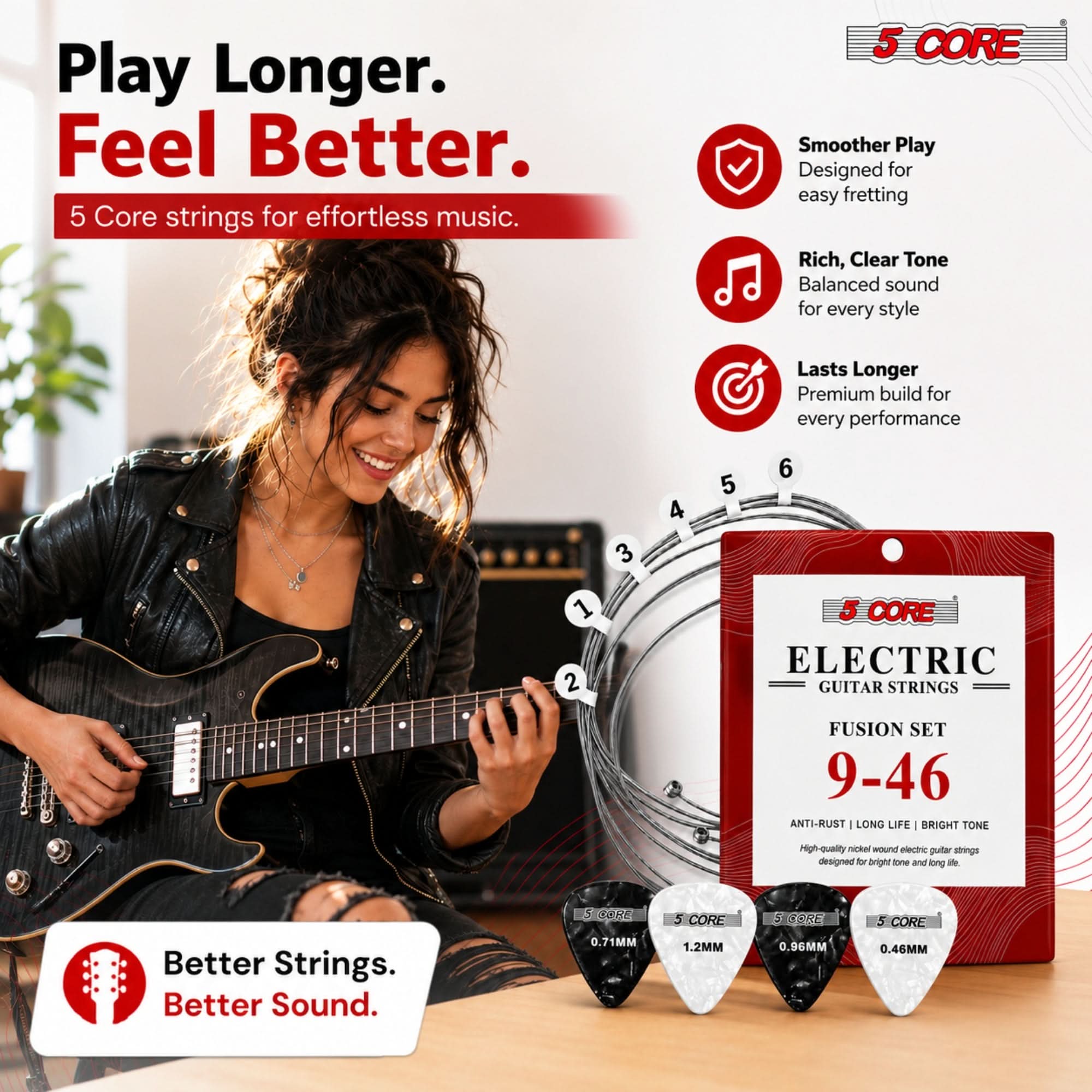 Play Longer. Feel Better.  
5 Core strings for effortless music.

5 CORE  
Smoother Play  
Designed for easy fretting  
Rich, Clear Tone  
Balanced sound for every style  
Lasts Longer  
Premium build for every performance

3  
4  
5  
6  
1 2

5 CORE ELECTRIC GUITAR STRINGS  
FUSION SET 9-46  
ANTI-RUST LONG LIFE BRIGHT TONE  
High quality nickel wound electric guitar strings designed for bright tone and long life

5 CORE  
Better Strings. Better Sound.  
0.71MM  
1.2MM  
0.96MM  
0.46MM