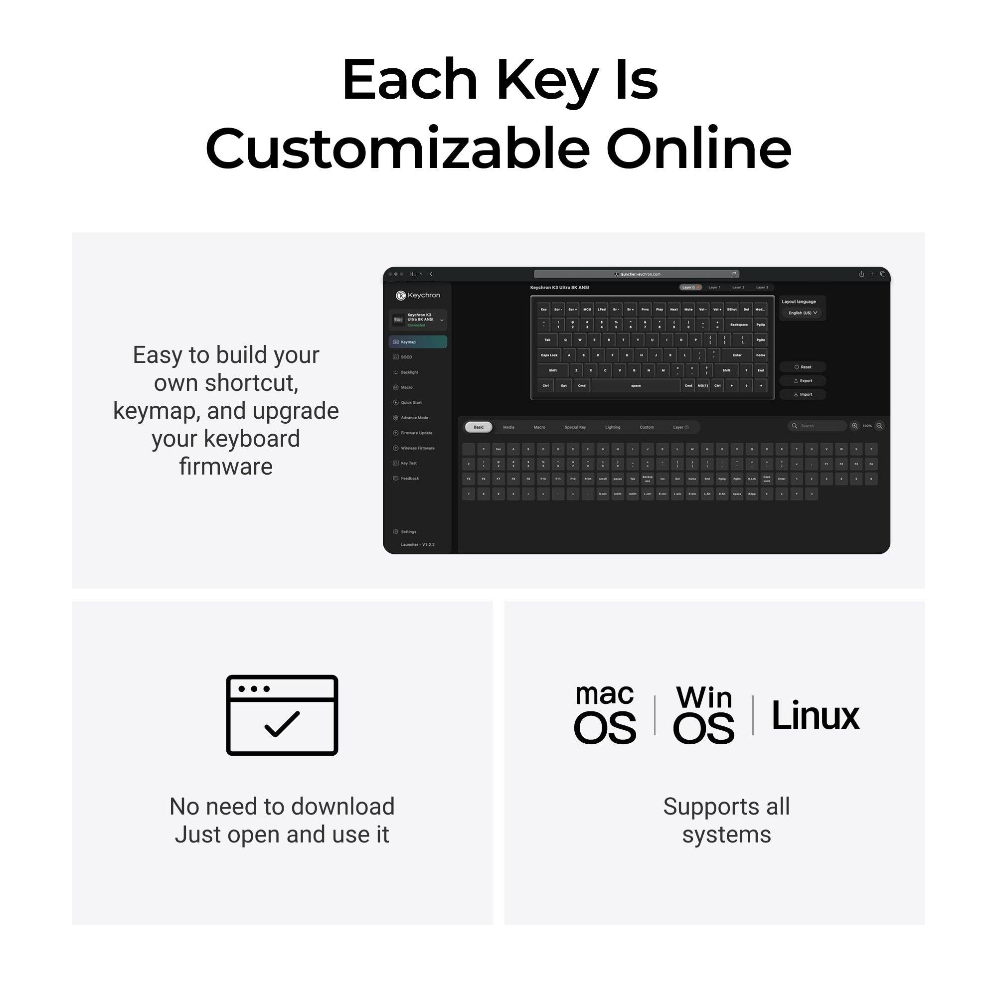 Each Key Is Customizable Online

Keychron

Easy to build your own shortcut, keymap, and upgrade your keyboard firmware

No need to download Just open and use it

mac OS | Win OS | Linux

Supports all systems