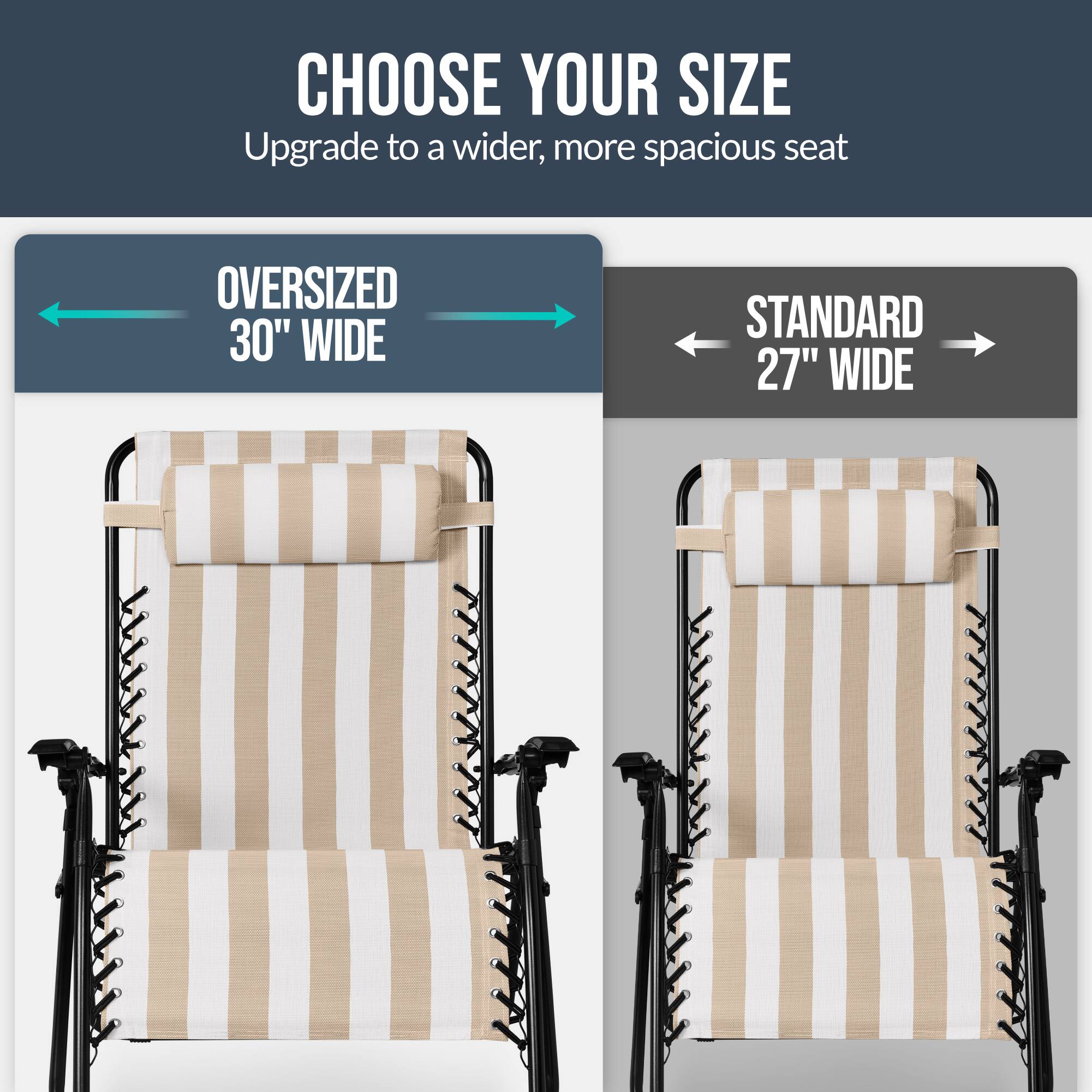 CHOOSE YOUR SIZE  
Upgrade to a wider, more spacious seat  

OVERSIZED 30" WIDE  
STANDARD 27" WIDE