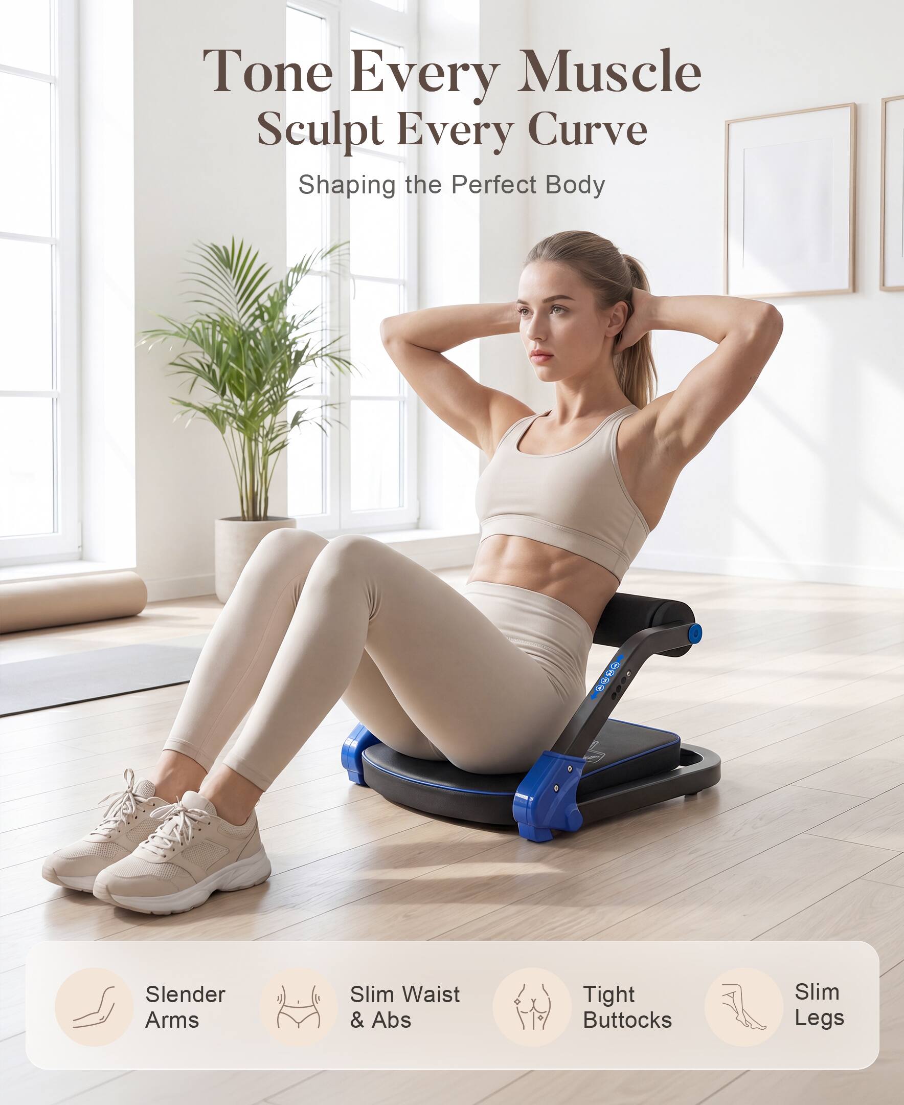 Tone Every Muscle  
Sculpt Every Curve  
Shaping the Perfect Body  

Slender Arms  
Slim Waist & Abs  
Tight Buttocks  
Slim Legs