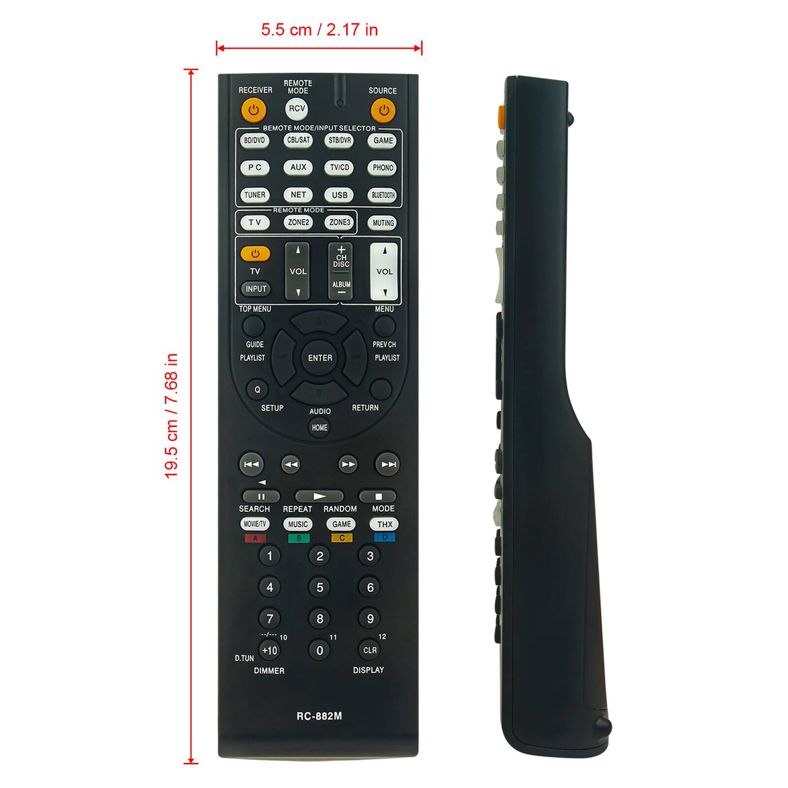 5.5 cm / 2.17 in

REMOTE RECEIVER MODE
SOURCE
RCV
REMOTE MODE/INPUT SELECTOR
BD/DVD
CBL/SAT
STB/TV
GAME
PC
AUX
TV/CVD
PHONO
TUNER
NET
USB
BLUETOOTH
REMOTE MODE
TV
ZONE2
ZONE3
MUTING
TV
VOL
+ CH DISC
VOL
INPUT
I
ALBUM

TOP MENU
MENU
in 7.68 cm / 19.5 cm

GUIDE
PLAYLIST
ENTER
PLAYLIST
Q
SETUP
RETURN
AUDIO
HOME
II
SEARCH
REPEAT
RANDOM
MODE
MOVIE
TV
MUSIC
GAME
THX
1
2
3
4
5
6
7
8
9
10
+10
D.TUN
DIMMER
0
11
12
CLR
DISPLAY

RC-882M