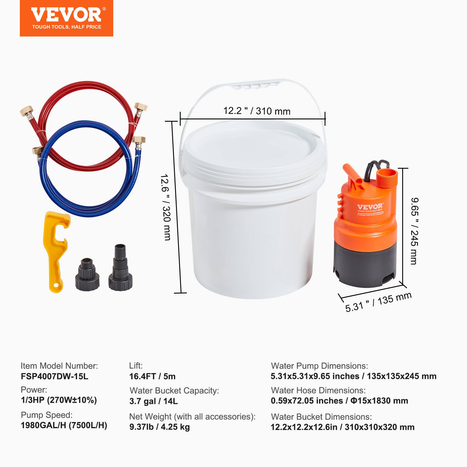 VEVOR TOUGH TOOLS, HALF PRICE

Item Model Number: FSP4007DW-15L

Power: 1/3HP (270W±10%)

Pump Speed: 1980GAL/H (7500L/H)

Lift: 16.4FT / 5m

Water Bucket Capacity: 3.7 gal / 14L

Net Weight (with all accessories): 9.37lb / 4.25 kg

Water Pump Dimensions: 5.31x5.31x9.65 inches / 135x135x245 mm

Water Hose Dimensions: 0.59x72.05 inches / 15x183 mm

Water Bucket Dimensions: 12.2x12.2x12.6in / 310x310x320 mm