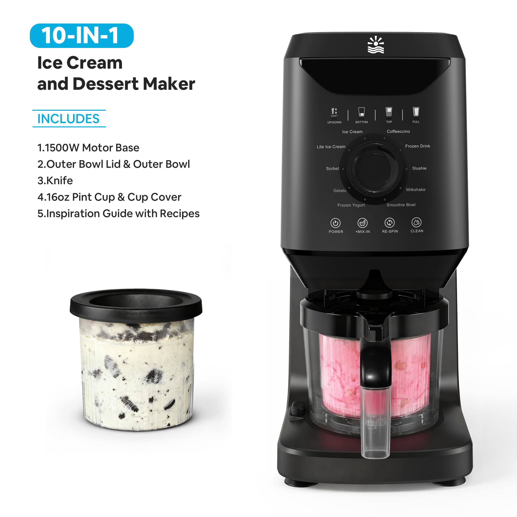 10-IN-1 Ice Cream and Dessert Maker

INCLUDES
1. 1500W Motor Base
2. Outer Bowl Lid & Outer Bowl
3. Knife
4. 16oz Pint Cup & Cup Cover
5. Inspiration Guide with Recipes

- Ice Cream
- Coffeeccino
- Light Ice Cream
- Frozen Drink
- Sorbet
- Slushie
- Gelato
- Milkshake
- Frozen Yogurt
- Smoothie Bowl

POWER MIX-IN RE-SPIN CLEAN