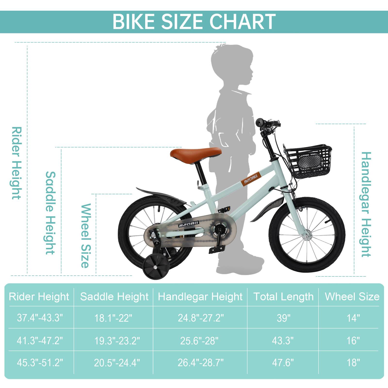 BIKE SIZE CHART

Rider Height | Saddle Height | Handlebar Height | Total Length | Wheel Size
--- | --- | --- | --- | ---
37.4"-43.3" | 18.1"-22" | 24.8"-27.2" | 39" | 14"
41.3"-47.2" | 19.3"-23.2" | 25.6"-28" | 43.3" | 16"
45.3"-51.2" | 20.5"-24.4" | 26.4"-28.7" | 47.6" | 18"