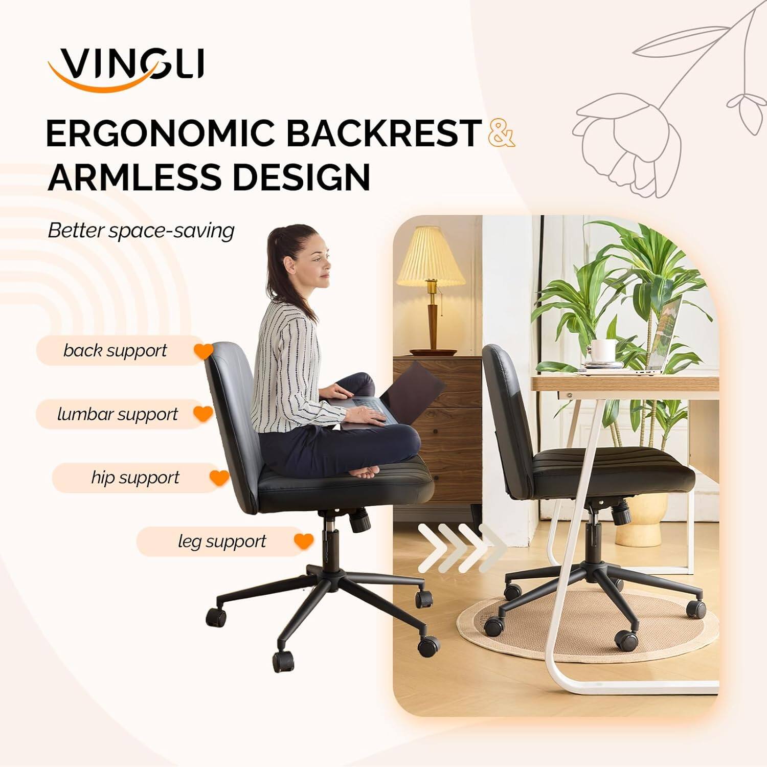VINGLI ERGONOMIC BACKREST & ARMLESS DESIGN  
Better space-saving  
back support  
lumbar support  
hip support  
leg support