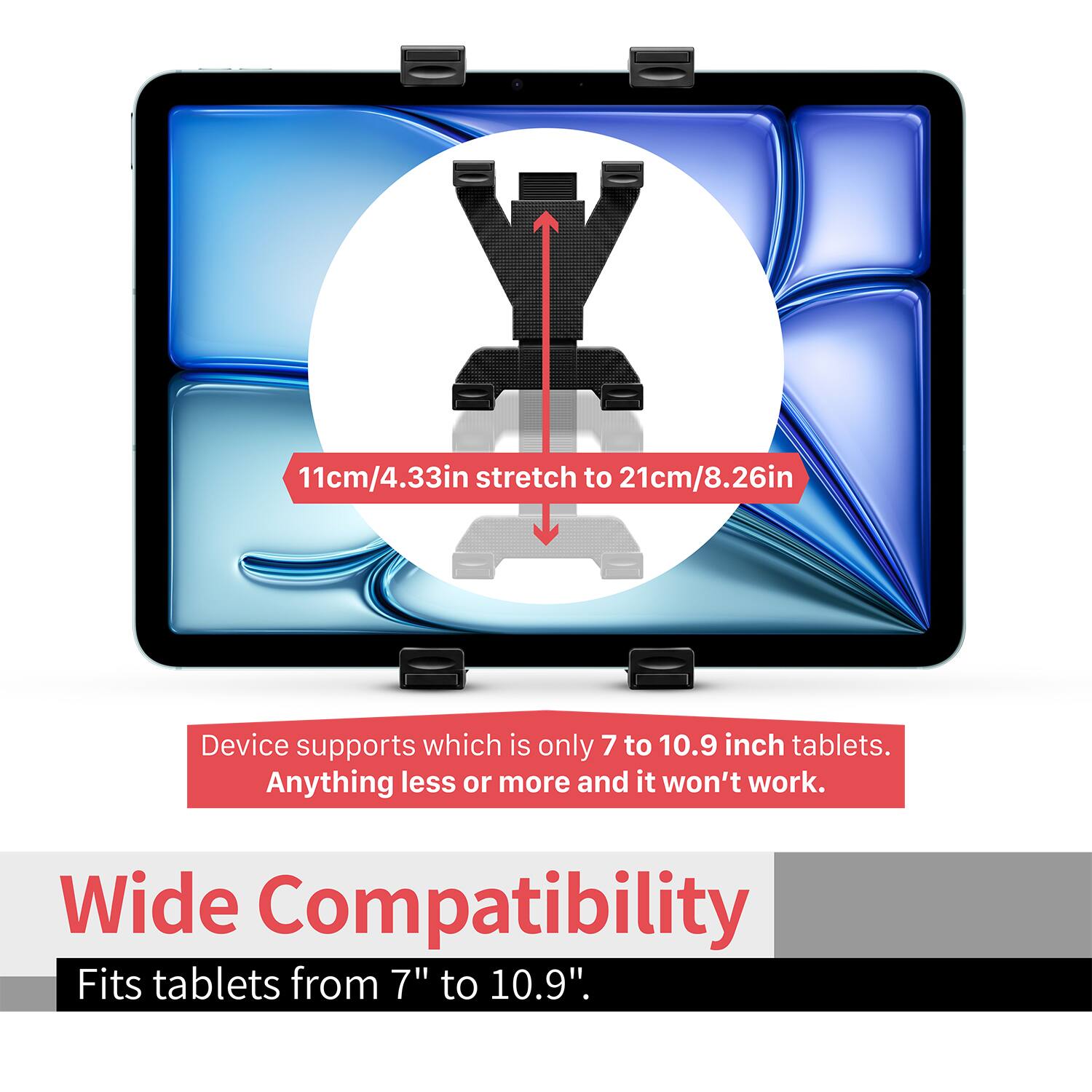 11cm/4.33in stretch to 21cm/8.26in

Device supports which is only 7 to 10.9 inch tablets. Anything less or more and it won't work.

Wide Compatibility
Fits tablets from 7" to 10.9".