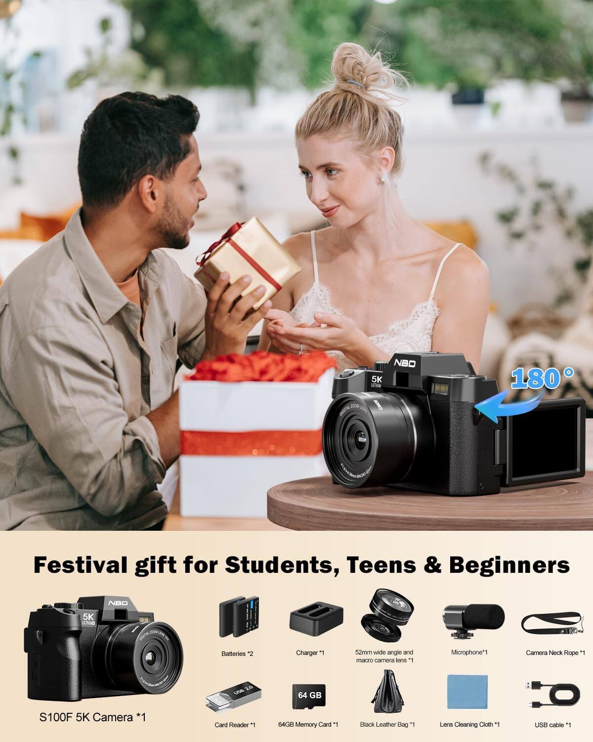 NBO 5K We  
180  
Festival gift for Students, Teens & Beginners  
NBO  
5K KIRO  
Batteries *2  
Charger *1  
52mm wide angle and macro camera lens *1  
Microphone *1  
Camera Neck Rope *1  
64 GB  
S100F 5K Camera *1  
Card Reader *1  
64GB Memory Card  
Black Leather Bag *1  
Lens Cleaning Cloth *1  
USB cable *1
