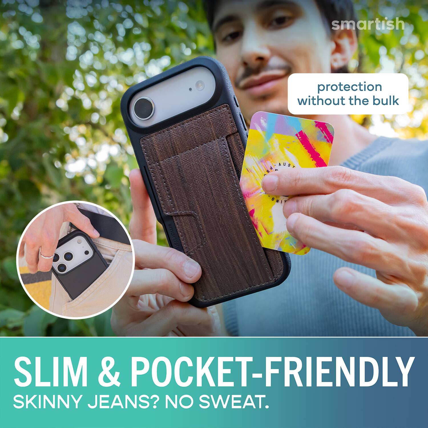 smartish protection without the bulk  
SLIM & POCKET-FRIENDLY  
SKINNY JEANS? NO SWEAT.