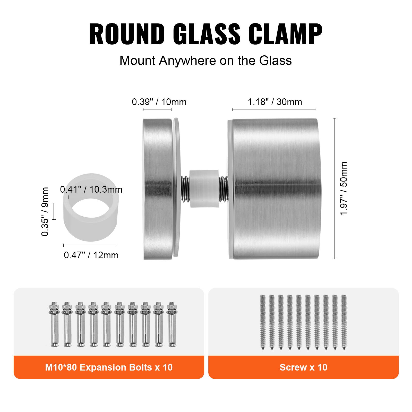 ROUND GLASS CLAMP  
Mount Anywhere on the Glass  

0.39" / 10mm  
1.18" / 30mm  
0.41" / 10.3mm  
0.35" / 9mm  
0.47" / 12mm  

M10*80 Expansion Bolts x 10  
Screw x 10