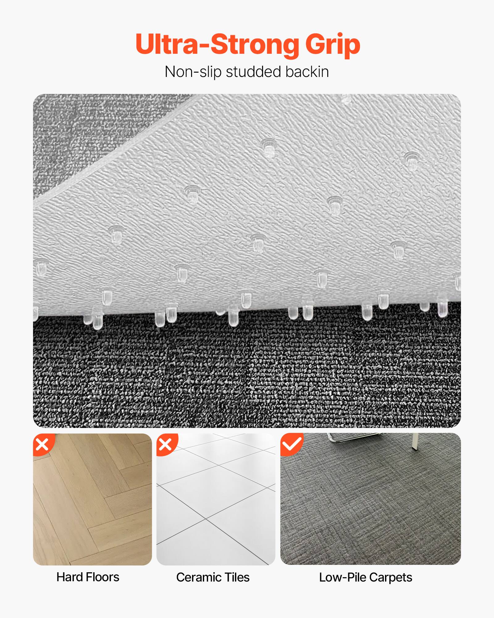 Ultra-Strong Grip  
Non-slip studded backing  

X  
X  
Hard Floors  
Ceramic Tiles  
✓  
Low-Pile Carpets