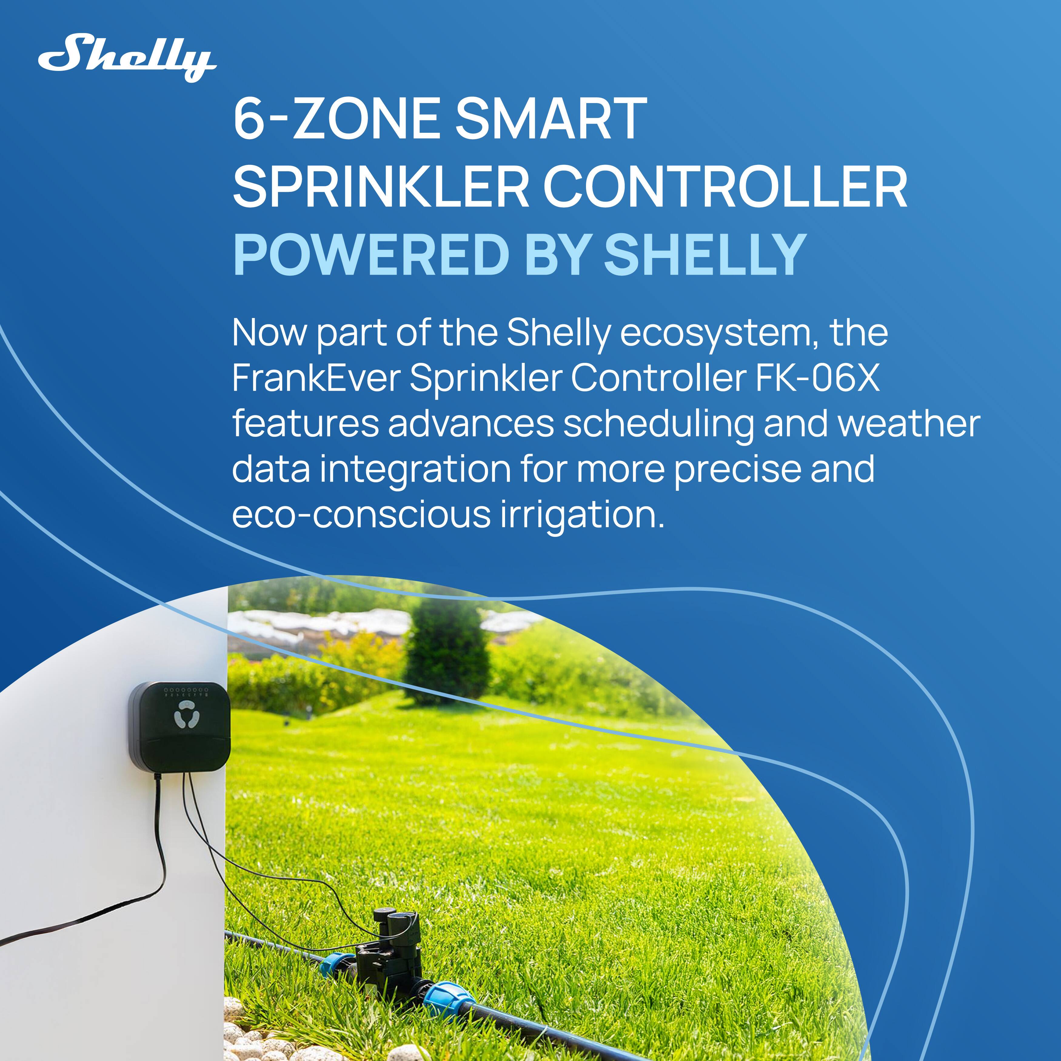 Shelly 6-ZONE SMART SPRINKLER CONTROLLER POWERED BY SHELLY

Now part of the Shelly ecosystem, the FrankEver Sprinkler Controller FK-06X features advanced scheduling and weather data integration for more precise and eco-conscious irrigation.