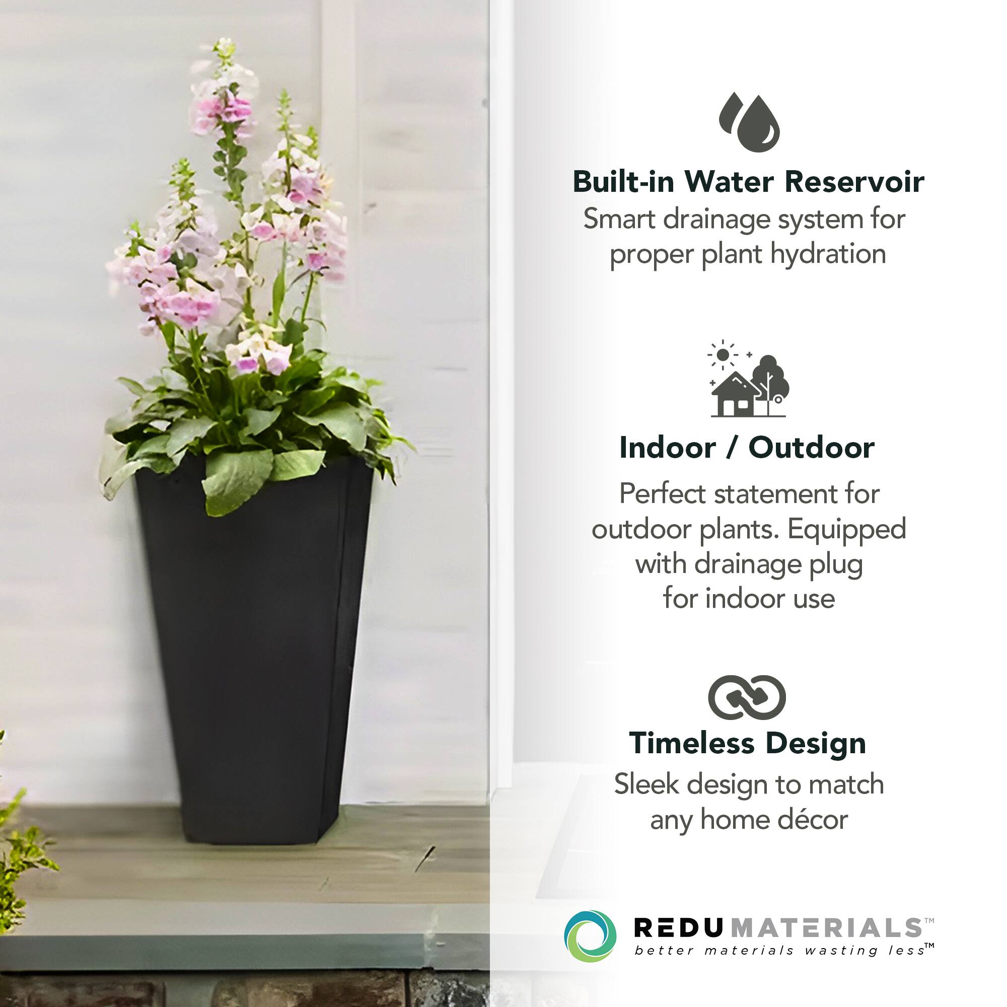 Built-in Water Reservoir  
Smart drainage system for proper plant hydration  

Indoor / Outdoor  
Perfect statement for outdoor plants. Equipped with drainage plug for indoor use  

Timeless Design  
Sleek design to match any home décor  

REDU MATERIALS  
better materials wasting less™