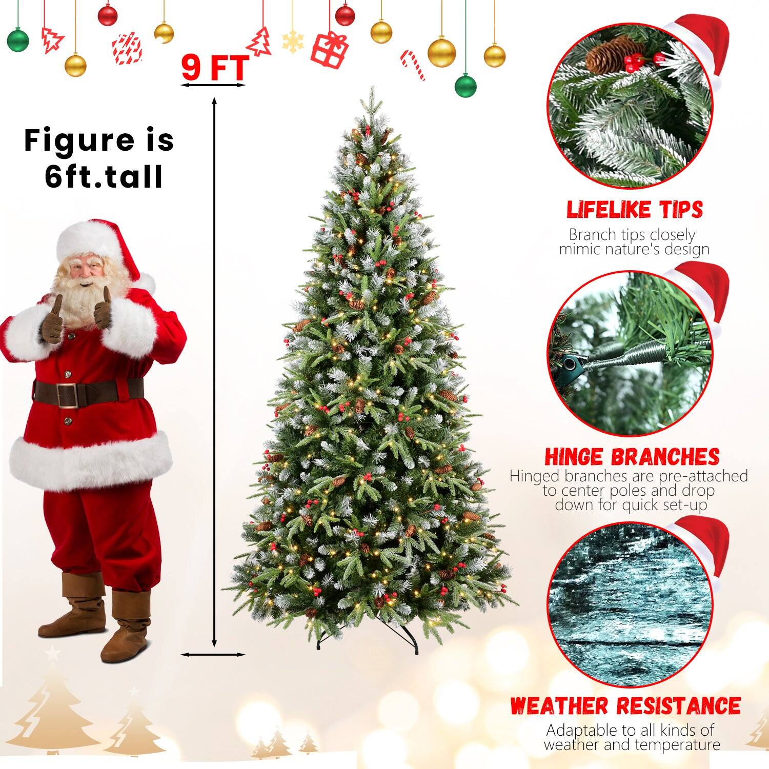 9 FT

Figure is 6ft. tall

LIFELIKE TIPS
Branch tips closely mimic nature's design

HINGE BRANCHES
Hinged branches are pre-attached to center poles and drop down for quick set-up

WEATHER RESISTANCE
Adaptable to all kinds of weather and temperature