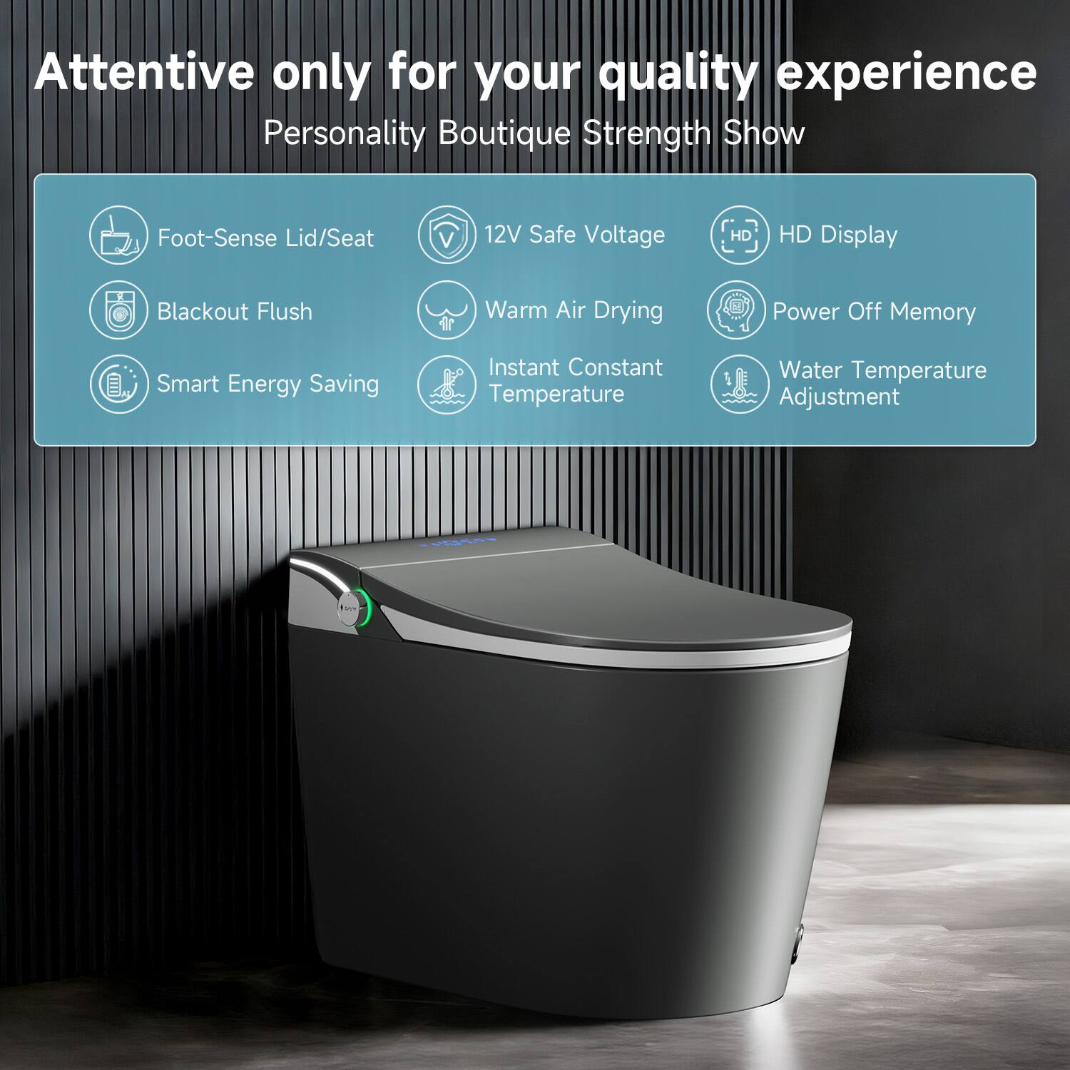 Attentive only for your quality experience  
Personality Boutique Strength Show  

- Foot-Sense Lid/Seat  
- Blackout Flush  
- Smart Energy Saving  
- 12V Safe Voltage  
- Warm Air Drying  
- Instant Constant Temperature  
- HD Display  
- Power Off Memory  
- Water Temperature Adjustment