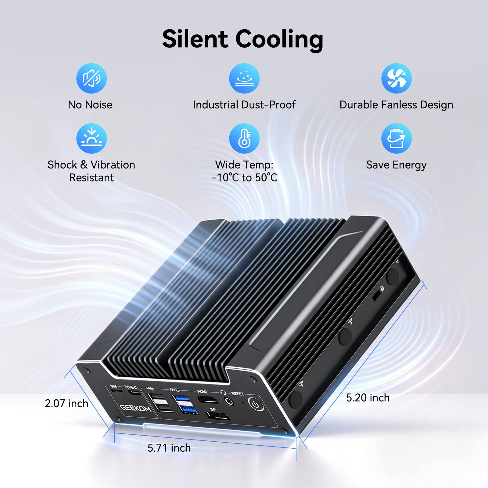 Silent Cooling  
No Noise  
Industrial Dust-Proof  
Durable Fanless Design  
Shock & Vibration Resistant  
Wide Temp: -10°C to 50°C  
Save Energy  

2.07 inch  
5.20 inch  
5.71 inch  

GEEKOM