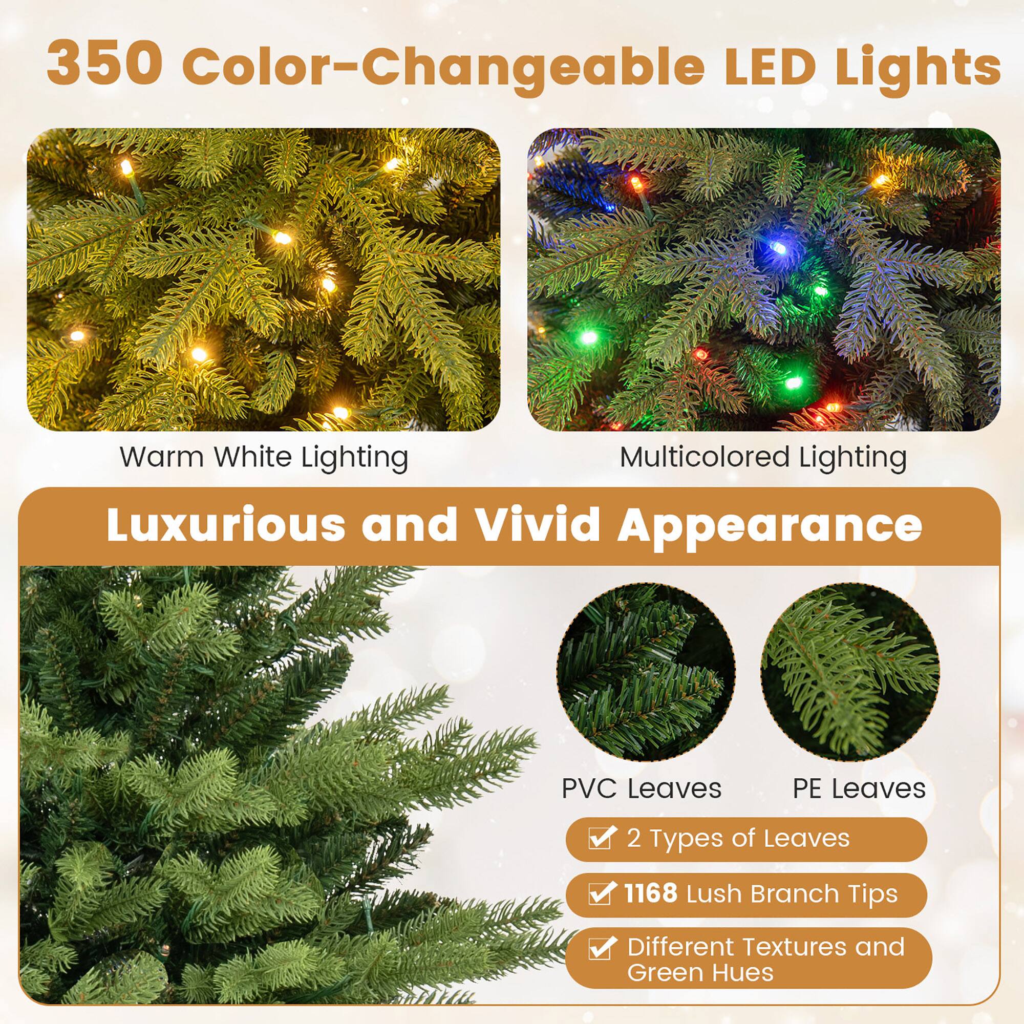 350 Color-Changeable LED Lights  
Warm White Lighting  
Multicolored Lighting  
Luxurious and Vivid Appearance  
PVC Leaves  
PE Leaves  
2 Types of Leaves  
1168 Lush Branch Tips  
Different Textures and Green Hues