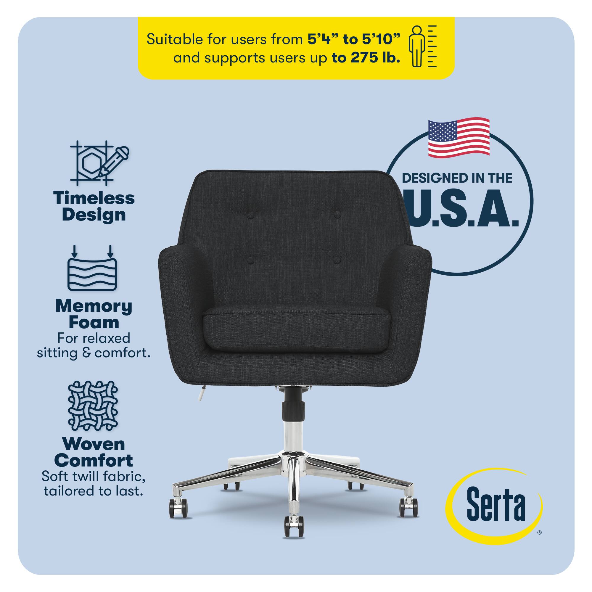 Suitable for users from 5'4" to 5'10" and supports users up to 275 lb.

Timeless Design
DESIGNED IN THE U.S.A.

Memory Foam
For relaxed sitting & comfort.

Woven Comfort
Soft twill fabric, tailored to last.

Serta
