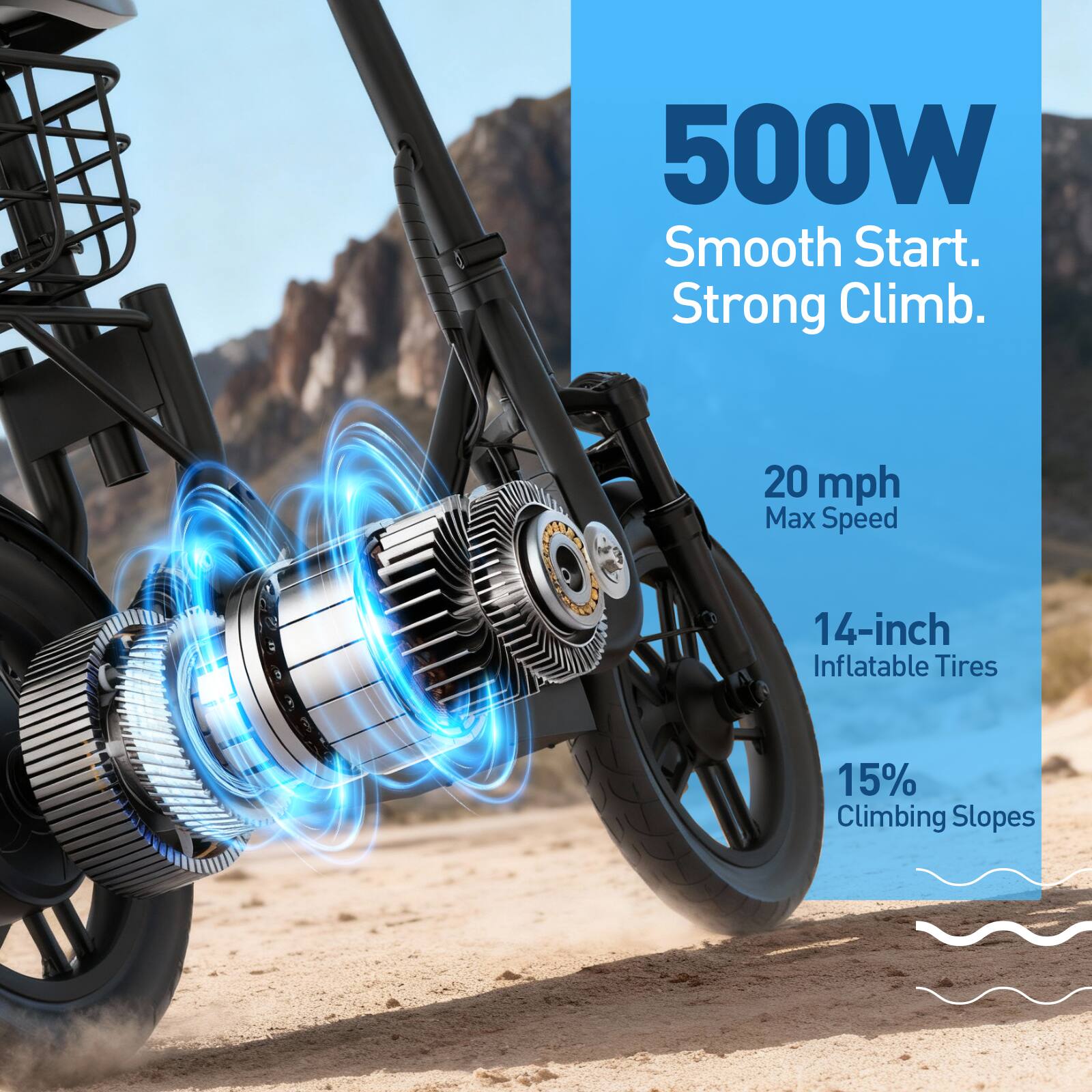500W Smooth Start. Strong Climb.  
20 mph Max Speed  
14-inch Inflatable Tires  
15% Climbing Slopes