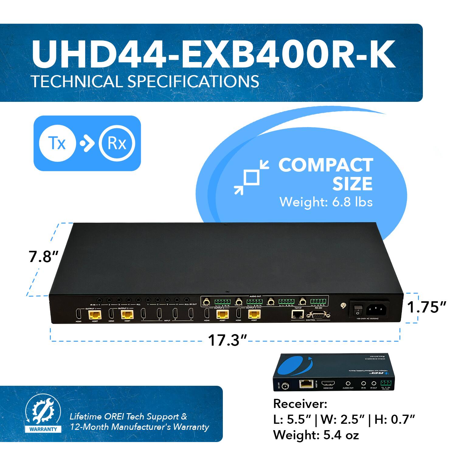 UHD44-EXB400R-K TECHNICAL SPECIFICATIONS Tx Rx COMPACT SIZE Weight: 6.8 lbs 7.8" 1.75" 17.3" Lifetime OREI Tech Support & WARRANTY 12-Month Manufacturer's Warranty Receiver: L: 5.5" W: 2.5" | H: 0.7" Weight: 5.4 oz