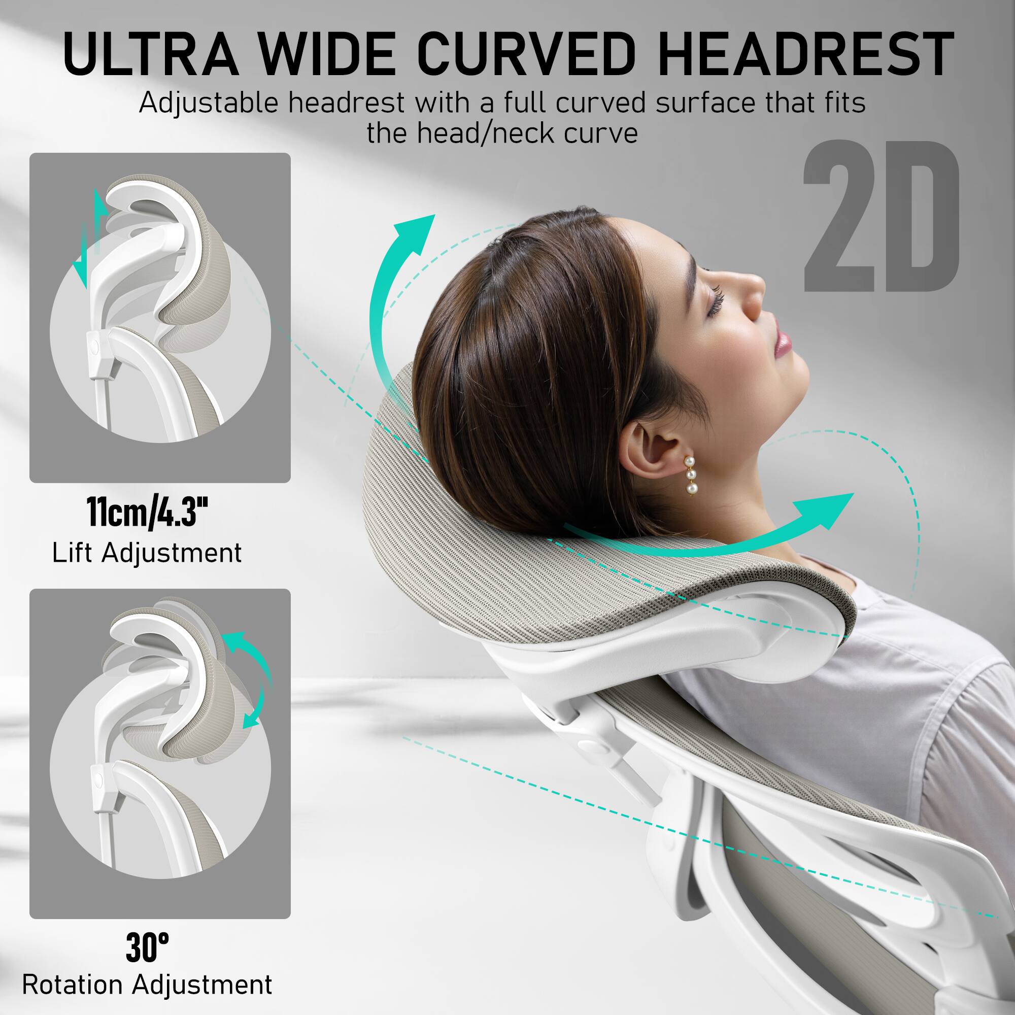 **ULTRA WIDE CURVED HEADREST**

Adjustable headrest with a full curved surface that fits the head/neck curve

- **2D**
- **11cm/4.3" Lift Adjustment**
- **30° Rotation Adjustment**