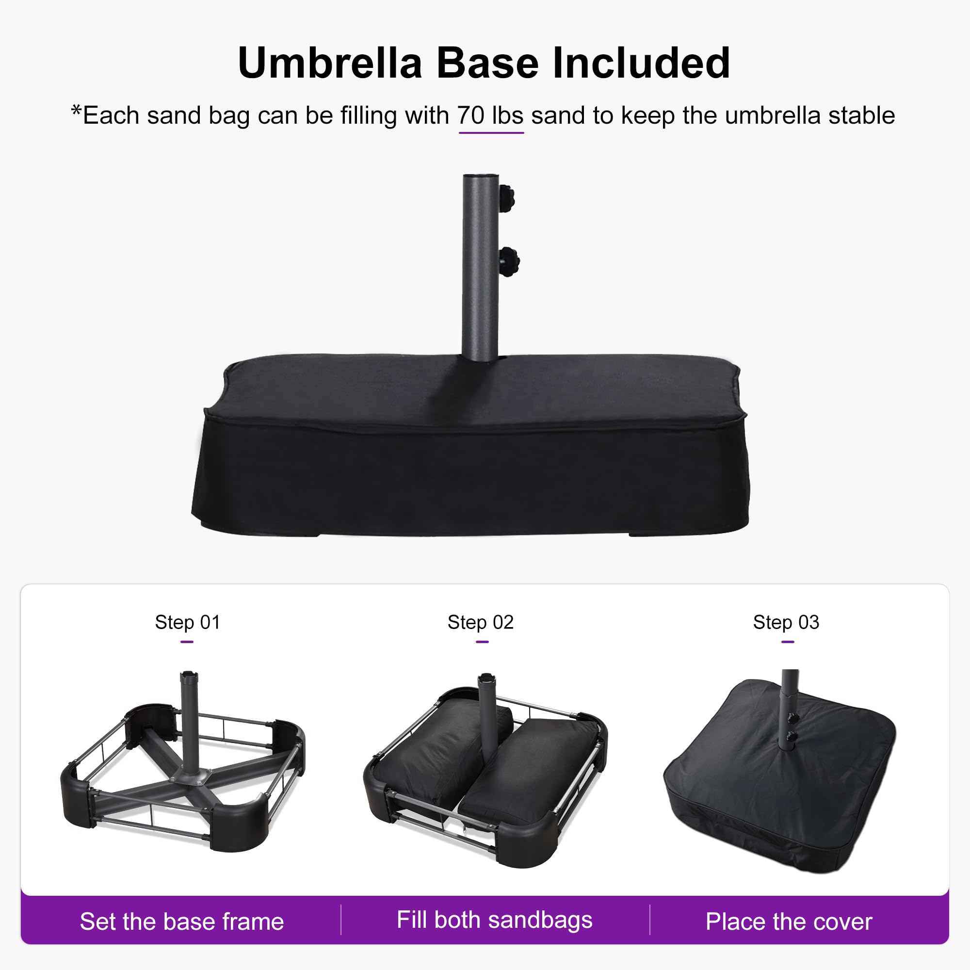 Umbrella Base Included

*Each sand bag can be filling with 70 lbs sand to keep the umbrella stable

Step 01 - Set the base frame

Step 02 - Fill both sandbags

Step 03 - Place the cover