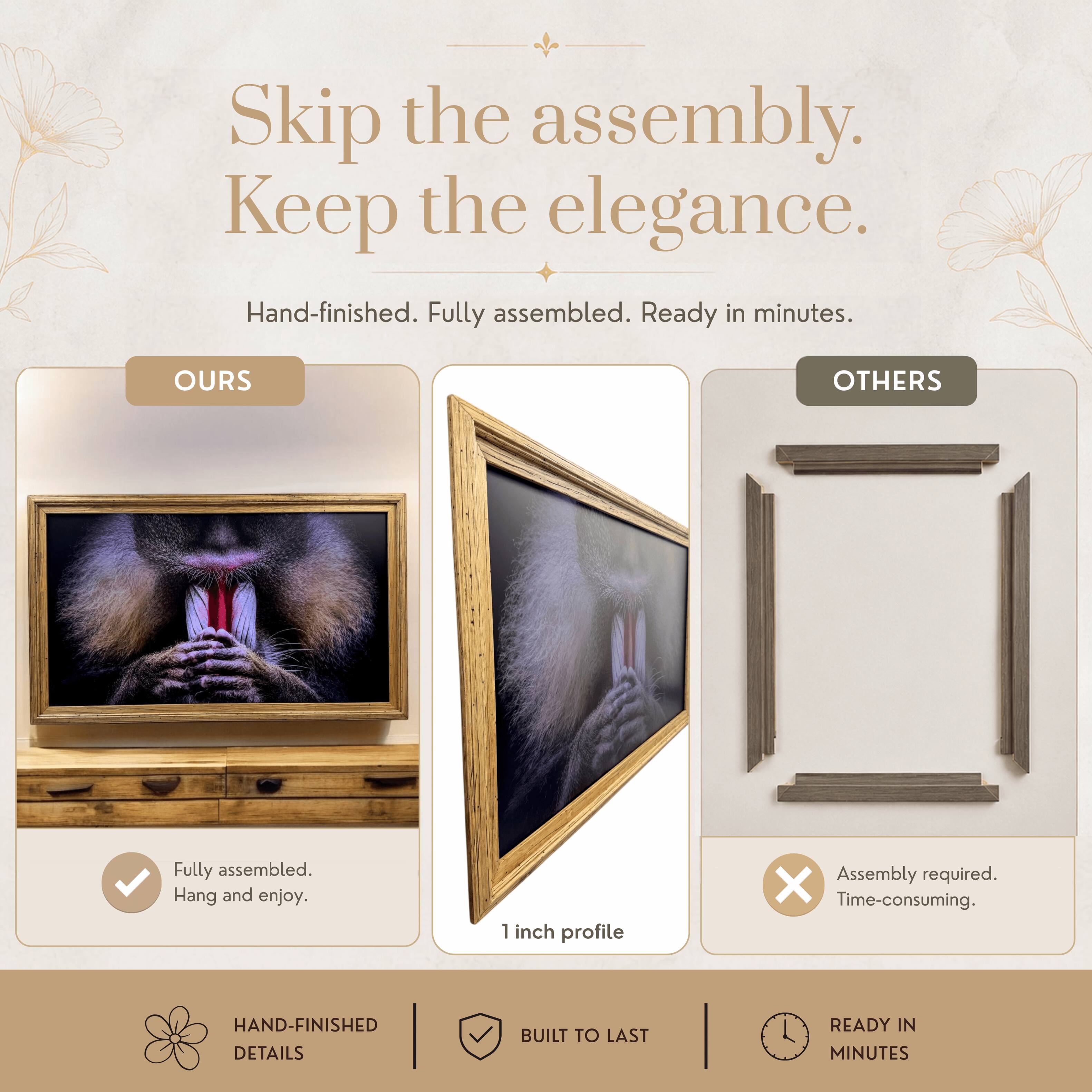 Skip the assembly. Keep the elegance.  
Hand-finished. Fully assembled. Ready in minutes.  

OURS  
Fully assembled.  
Hang and enjoy.  

OTHERS  
Assembly required.  
Time-consuming.  

1 inch profile  

HAND-FINISHED DETAILS  
BUILT TO LAST  
READY IN MINUTES