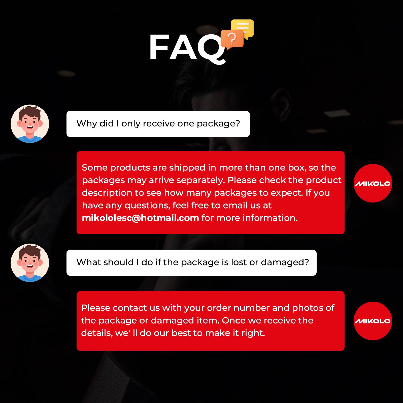 FAQ

Why did I only receive one package?

Some products are shipped in more than one box, so the packages may arrive separately. Please check the product MIKOLO description to see how many packages to expect. If you have any questions, feel free to email us at mikololesc@hotmail.com for more information.

What should I do if the package is lost or damaged?

Please contact us with your order number and photos of the package or damaged item. Once we receive the details, we'll do our best to make it right.