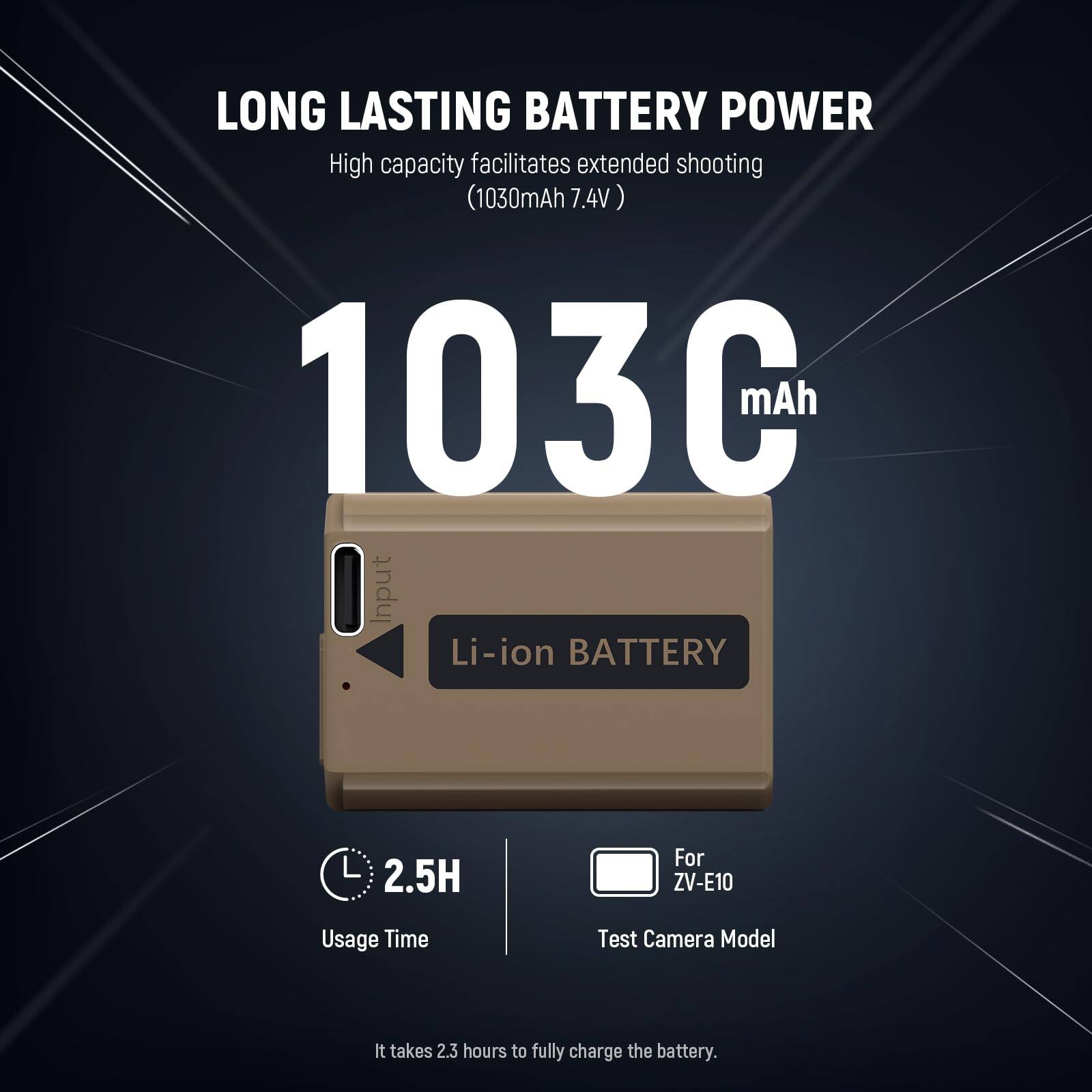 LONG LASTING BATTERY POWER  
High capacity facilitates extended shooting (1030mAh 7.4V)  
103C mAh  
Li-ion BATTERY  
2.5H Usage Time  
For ZV-E10  
Test Camera Model  
It takes 2.3 hours to fully charge the battery.