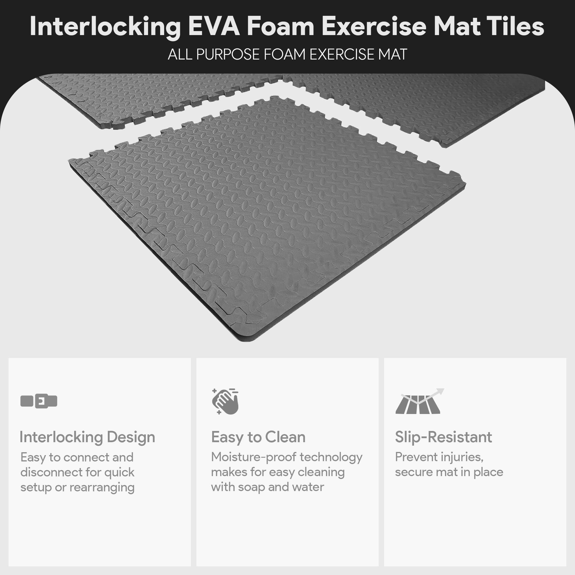 Interlocking EVA Foam Exercise Mat Tiles

ALL PURPOSE FOAM EXERCISE MAT

- Interlocking Design
  - Easy to connect and disconnect for quick setup or rearranging

- Easy to Clean
  - Moisture-proof technology makes for easy cleaning with soap and water

- Slip-Resistant
  - Prevent injuries, secure mat in place