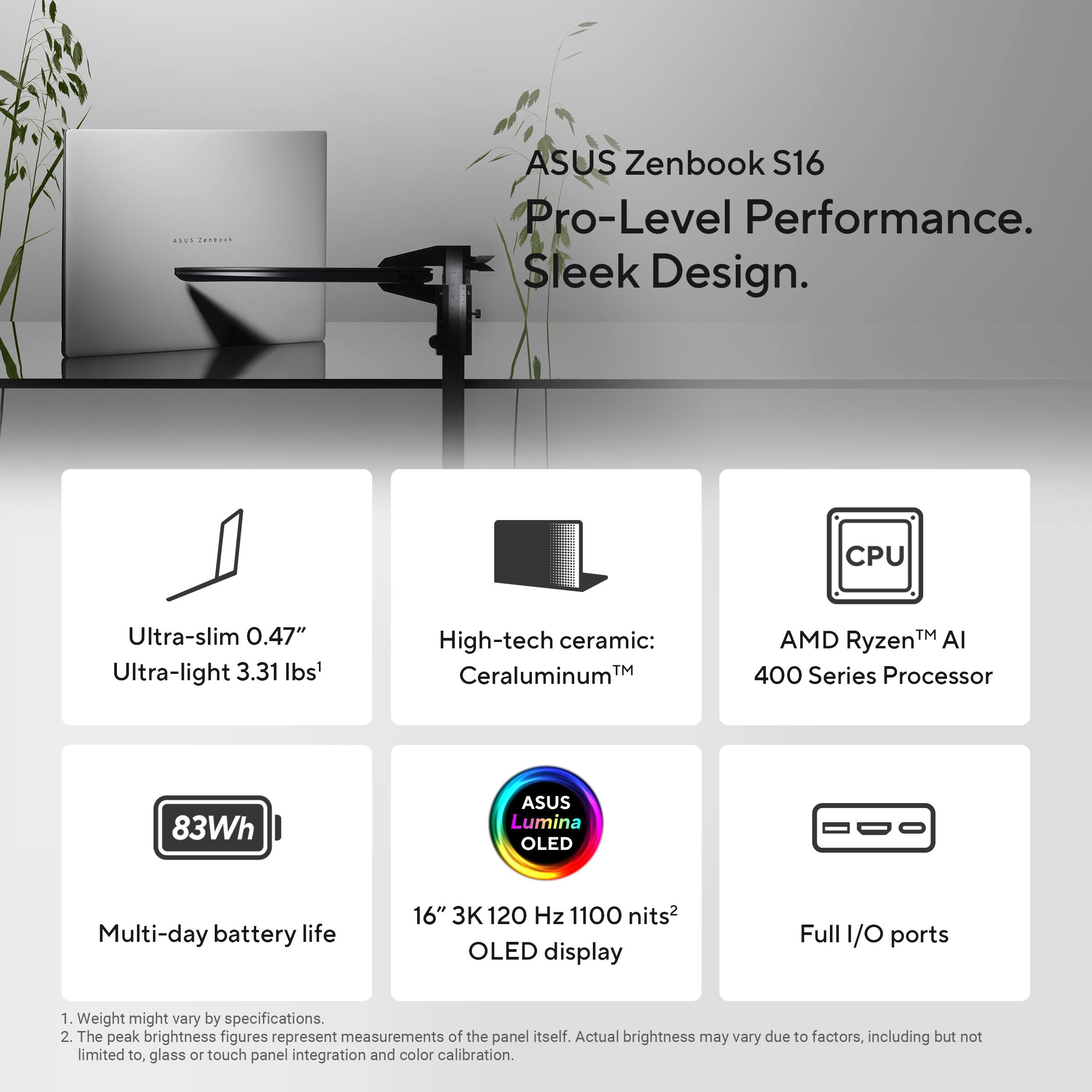 ASUS Zenbook S16  
Pro-Level Performance. Sleek Design.

- Ultra-slim 0.47"  
- Ultra-light 3.31 lbs¹  
- High-tech ceramic: Ceraluminum™  
- CPU AMD Ryzen™ AI 400 Series Processor  
- 83Wh Multi-day battery life  
- 16" 3K 120 Hz 1100 nits² OLED display  
- Full I/O ports  

¹ Weight might vary by specifications.  
² The peak brightness figures represent measurements of the panel itself. Actual brightness may vary due to factors, including but not limited to, glass or touch panel integration and color calibration.