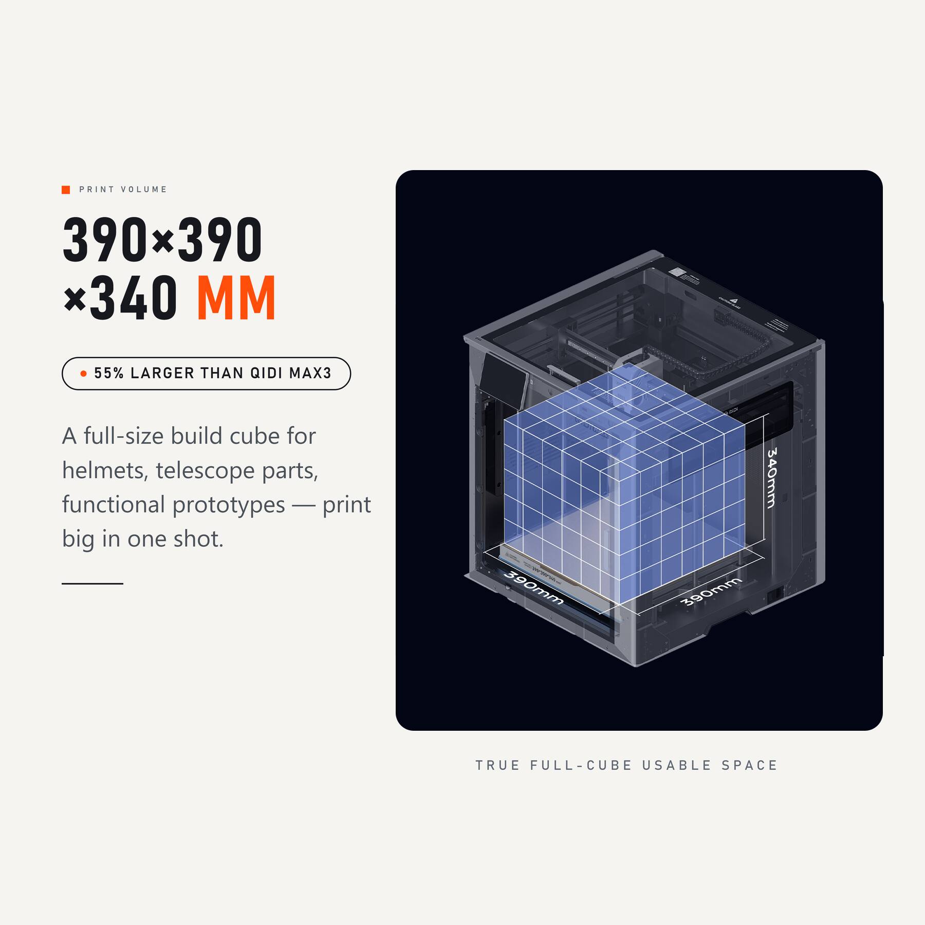 PRINT VOLUME 390x390 x340 MM  
55% LARGER THAN QIDI MAX3  
A full-size build cube for helmets, telescope parts, functional prototypes — print big in one shot.  
390mm  
390mm  
340mm  
TRUE FULL-CUBE USABLE SPACE