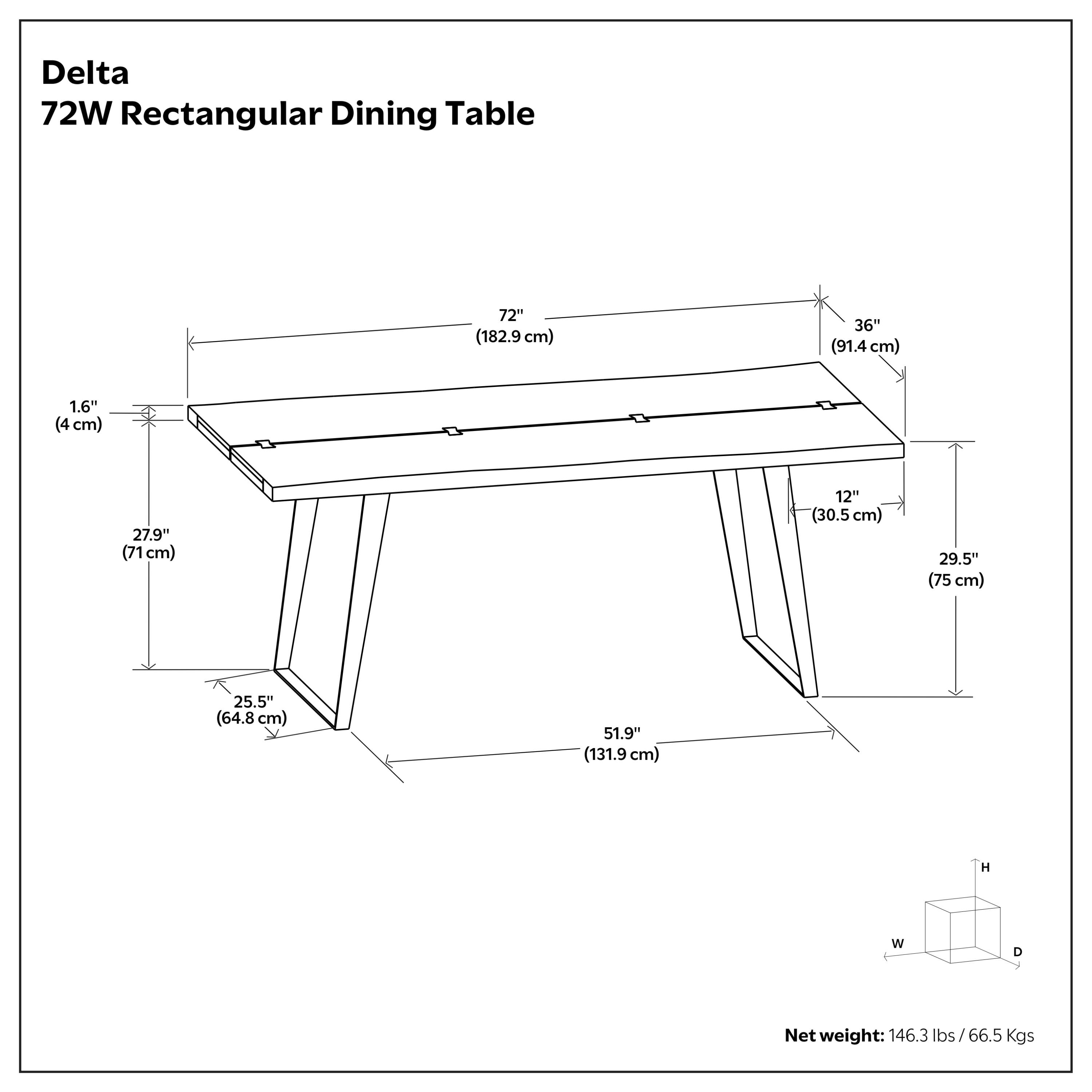 Delta 72W Rectangular Dining Table  
72" (182.9 cm) W x 36" (91.4 cm) D x 1.6" (4 cm) T  
27.9" (71 cm) H x 12" (30.5 cm) W x 29.5" (75 cm) D x 51.9" (131.9 cm) L  
Net weight: 146.3 lbs / 66.5 Kgs