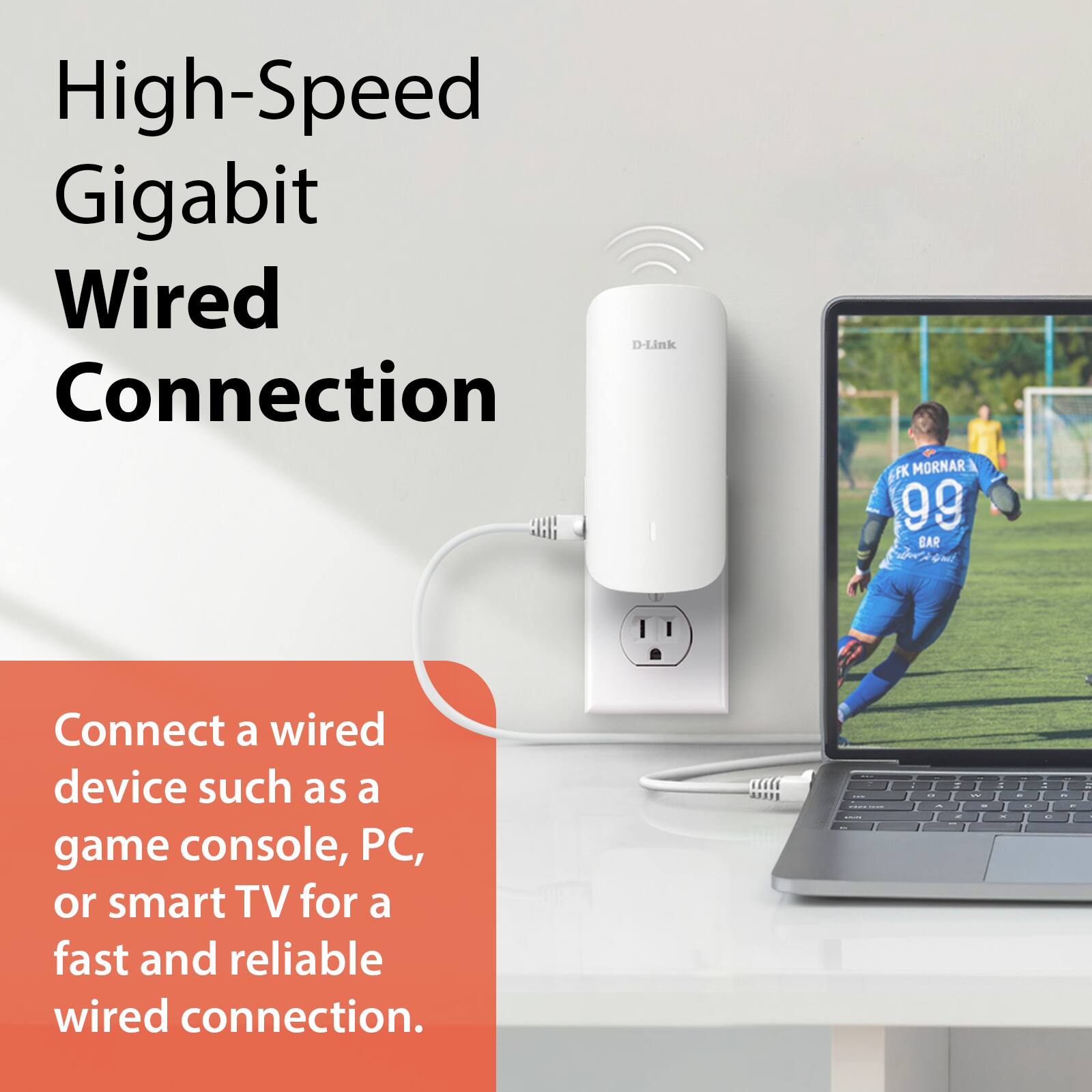 High-Speed Gigabit Wired Connection

Connect a wired device such as a game console, PC, or smart TV for a fast and reliable wired connection.