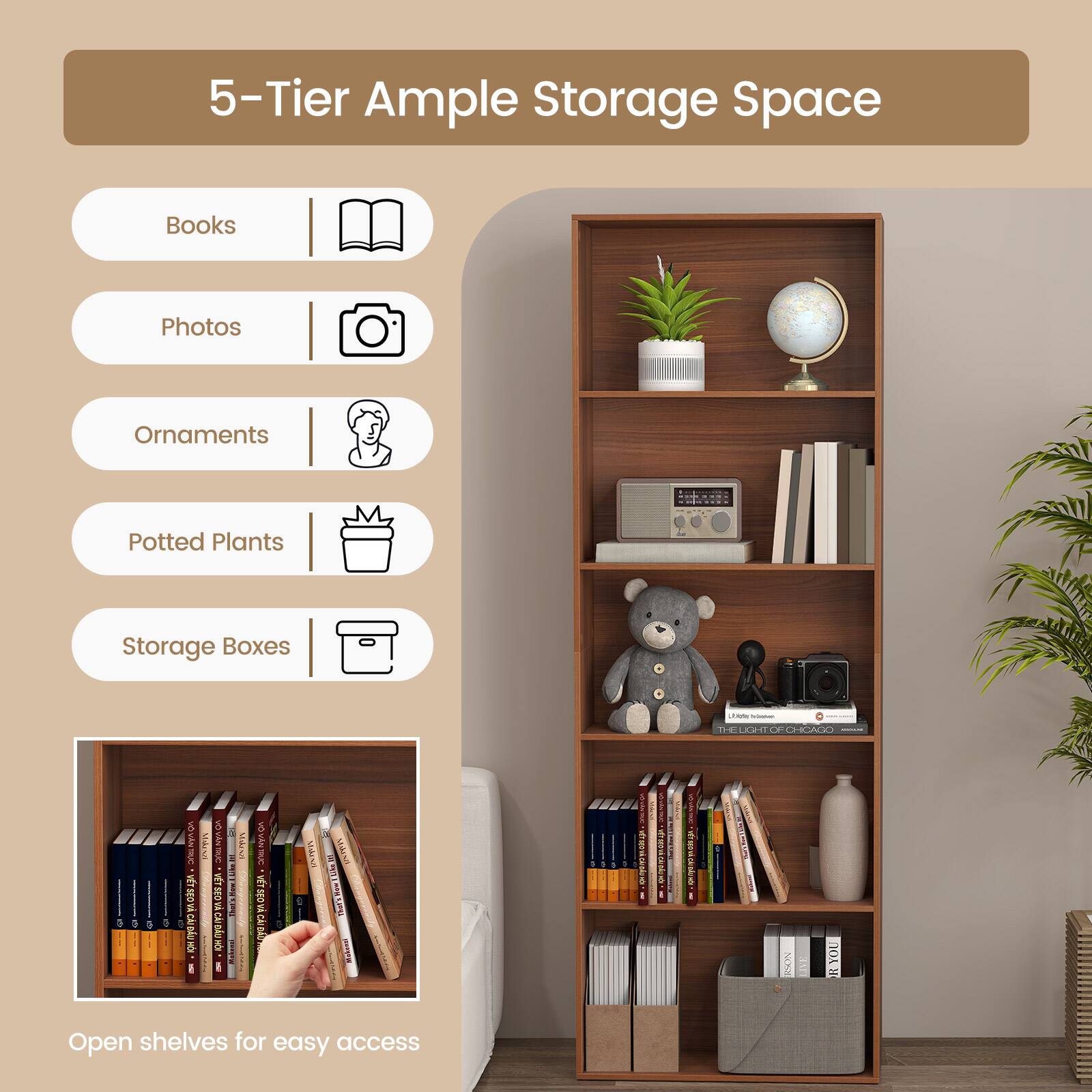 5-Tier Ample Storage Space

- Books
- Photos
- Ornaments
- Potted Plants
- Storage Boxes

Open shelves for easy access