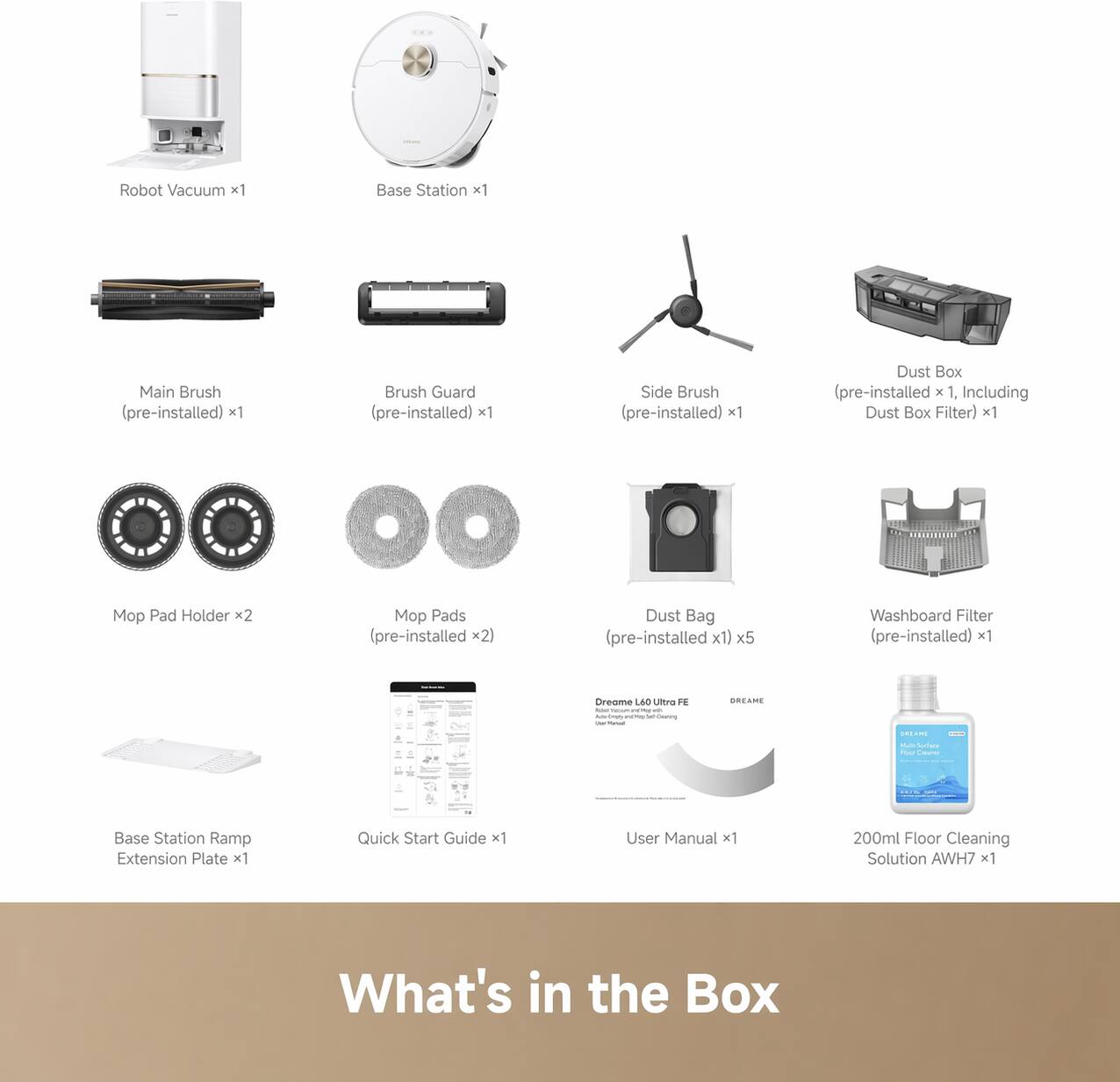 Robot Vacuum x1  
Base Station x1  
Main Brush (pre-installed) x1  
Brush Guard (pre-installed) x1  
Side Brush (pre-installed) x1  
Dust Box (pre-installed x 1, Including Dust Box Filter) x1  
Mo Pad Holder x2  
Mop Pads (pre-installed x2)  
Dust Bag (pre-installed x1) x5  
Washboard Filter (pre-installed) x1  
Base Station Ramp Extension Plate x1  
Quick Start Guide x1  
User Manual x1  
200ml Floor Cleaning Solution AWH7 x1  

What's in the Box