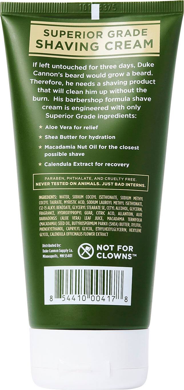 101 B375 SUPERIOR GRADE SHAVING CREAM If left untouched for three days, Duke Cannon's beard would grow a beard. Therefore, he needs a shaving product that will clean him up without the burn. His barbershop formula shave cream is engineered with only Superior Grade ingredients: Aloe Vera for relief, Shea Butter for hydration, Macadamia Nut Oil for the closest possible shave, Calendula Extract for recovery. PARABEN, PHTHALATE, AND CRUELTY FREE. NEVER TESTED ON ANIMALS. INGREDIENTS: WATER, SODIUM COCOYL ISETHIONATE, SODIUM METHYL COCOYL TAURATE, MYRISTIC ACID, SODIUM LAUROYL METHYL ISETHIONATE, C12-15 ALKYL BENZOATE, GLYCERYL STEARATE SE, CETYL ALCOHOL, GLYCERIN, FRAGRANCE, HYDROXYPROPYL GUAR, CITRIC ACID, ALLANTOIN, ALOE BARBADENSIS (ALOE VERA) LEAF JUICE, MACADAMIA TERNIFOLIA (MACADAMIA) SEED OIL, BUTYROSPERMUM PARKII (SHEA) BUTTER, XYLITOL, PHENOXYETHANOL, CAPRYLYL GLYCOL, ETHYLHEXYLGLYCERIN, HEXYLENE GLYCOL, CALENDULA OFFICINALIS.