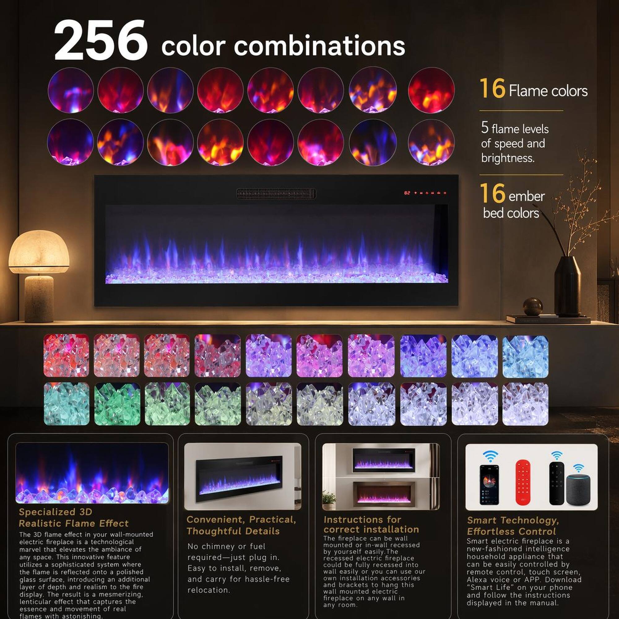256 color combinations  
16 Flame colors  
5 flame levels of speed and brightness.  
16 ember bed colors  

Specialized 3D Realistic Flame Effect  
The 3D flame effect in your wall-mounted electric fireplace is a technological marvel that elevates the ambiance of any space. This innovative feature utilizes a sophisticated system where the flame is reflected onto a polished glass surface, introducing an additional layer of depth and realism to the fire display. The result is a mesmerizing lenticular effect that captures the essence and movement of real flames with astonishing detail.  

Convenient, Practical, Thoughtful Details  
The fireplace can be wall-mounted or in-wall recessed. No chimney or fuel required—just plug in. Easy to install, remove, and carry for hassle-free relocation.  

Instructions for correct installation  
The fireplace can be wall-mounted or in-wall recessed. No chimney or fuel required—just plug in. Easy to install, remove, and carry for hassle-free relocation.  

Smart Technology, Effortless Control  
The Smart electric fireplace is a new-fashioned intelligence appliance that can be easily controlled by remote control, touch screen, or your phone. Download the "Smart Life" app and follow the instructions displayed in the manual.