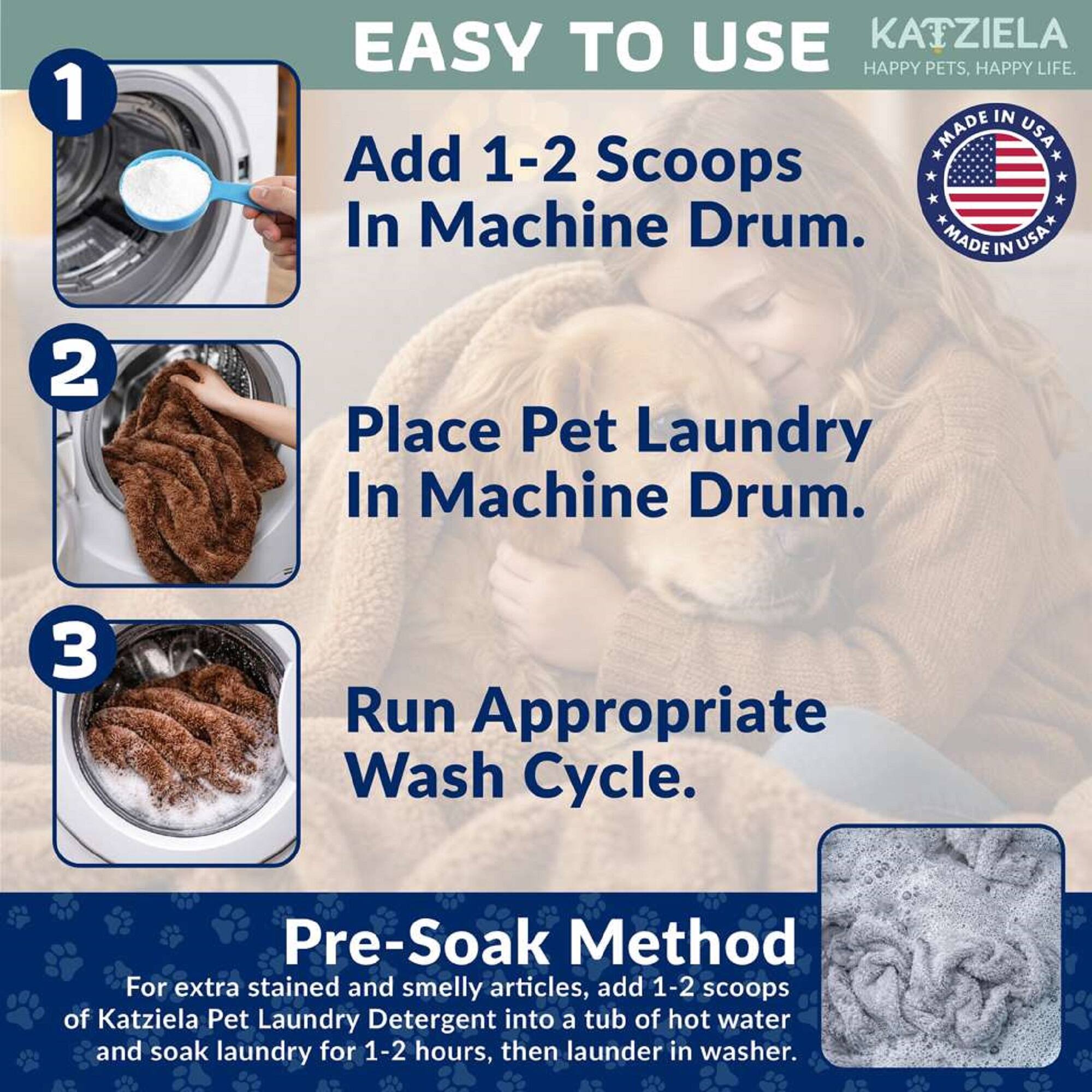 1. EASY TO USE  
   KATZIELA  
   HAPPY PETS, HAPPY LIFE.  
   MADE IN USA  

   Add 1-2 Scoops In Machine Drum.  

   2. Place Pet Laundry In Machine Drum.  

   3. Run Appropriate Wash Cycle.  

   Pre-Soak Method  
   For extra stained and smelly articles, add 1-2 scoops of Katzela Pet Laundry Detergent into a tub of hot water and soak laundry for 1-2 hours, then launder in washer.