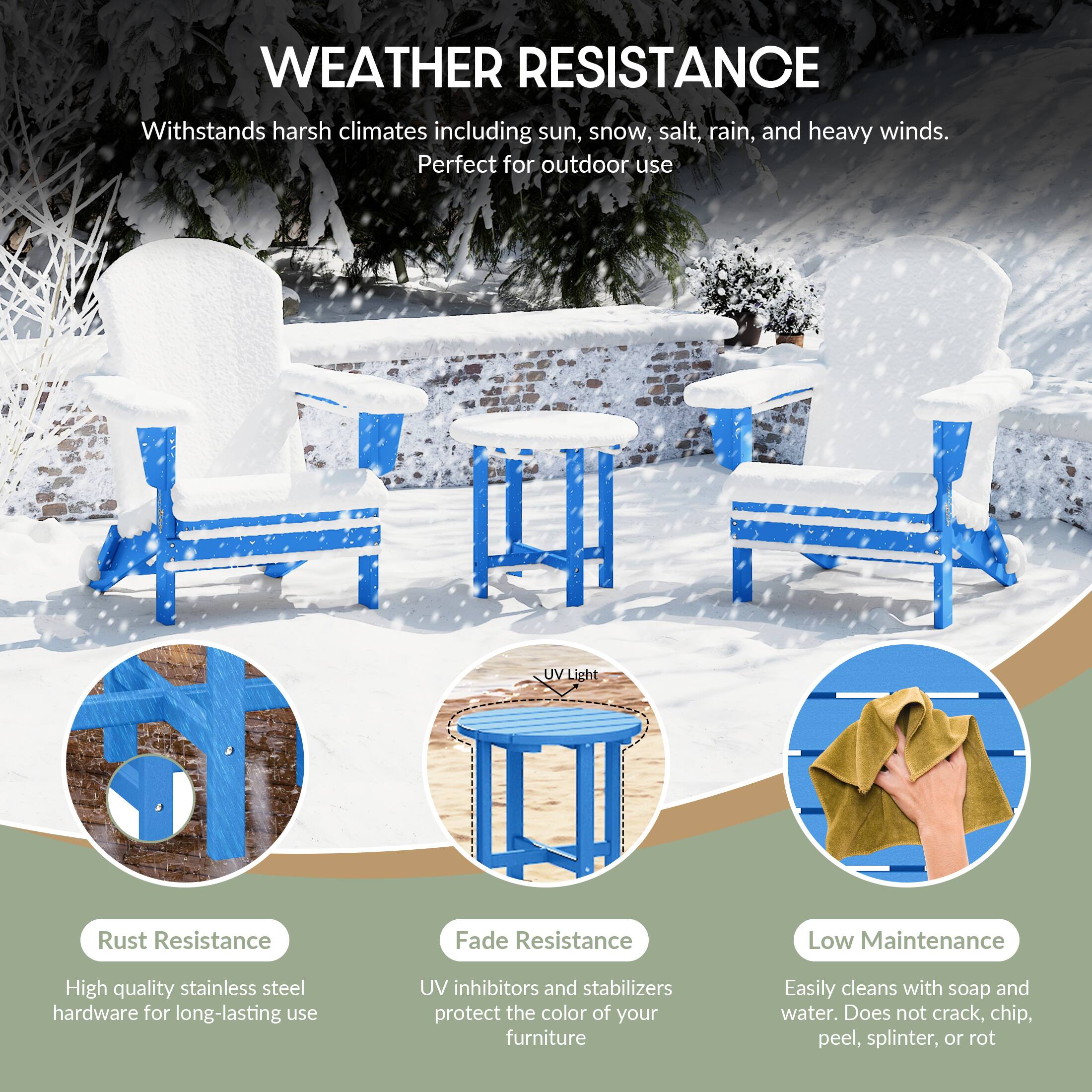 WEATHER RESISTANCE  
Withstands harsh climates including sun, snow, salt, rain, and heavy winds.  
Perfect for outdoor use  

- **Rust Resistance**  
  High quality stainless steel hardware for long-lasting use  

- **Fade Resistance**  
  UV inhibitors and stabilizers protect the color of your furniture  

- **Low Maintenance**  
  Easily cleans with soap and water. Does not crack, chip, peel, splinter, or rot
