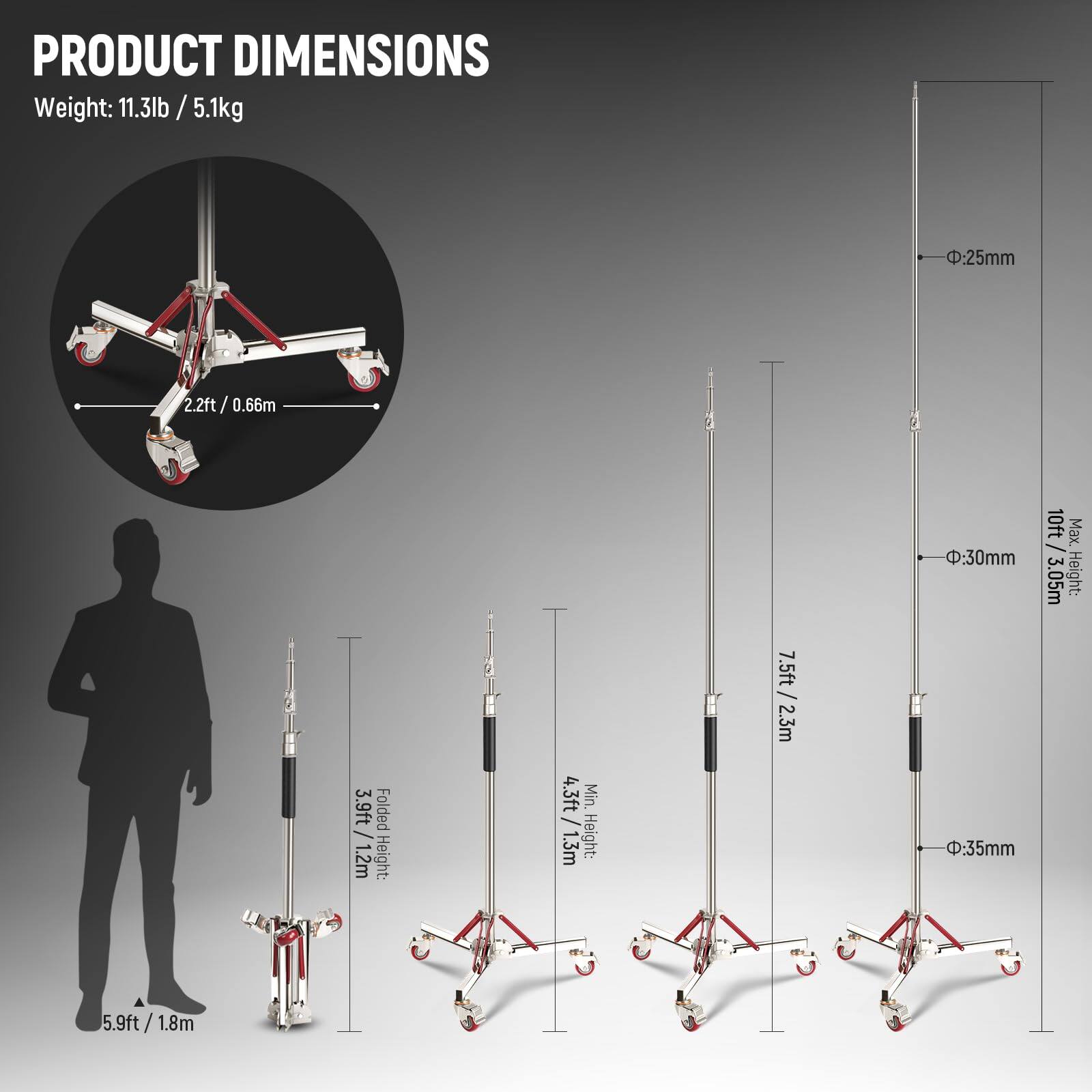 PRODUCT DIMENSIONS

Weight: 11.3lb / 5.1kg

- Ø:25mm
  - 2.2ft / 0.66m

- Ø:30mm
  - Max. Height: 10ft / 3.05m

- Ø:35mm
  - Max. Height: 7.5ft / 2.3m

Folded Height: 3.9ft / 1.2m

Min. Height: 4.3ft / 1.3m

- 5.9ft / 1.8m