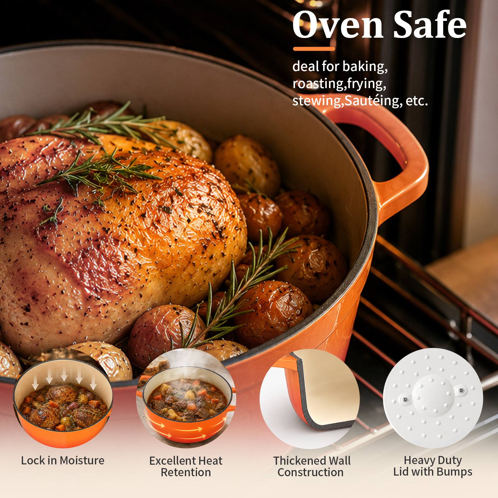 Oven Safe  
deal for baking, roasting, frying, stewing, Sautéing, etc.  
Lock in Moisture  
Excellent Heat Retention  
Thickened Wall Construction  
Heavy Duty Lid with Bumps