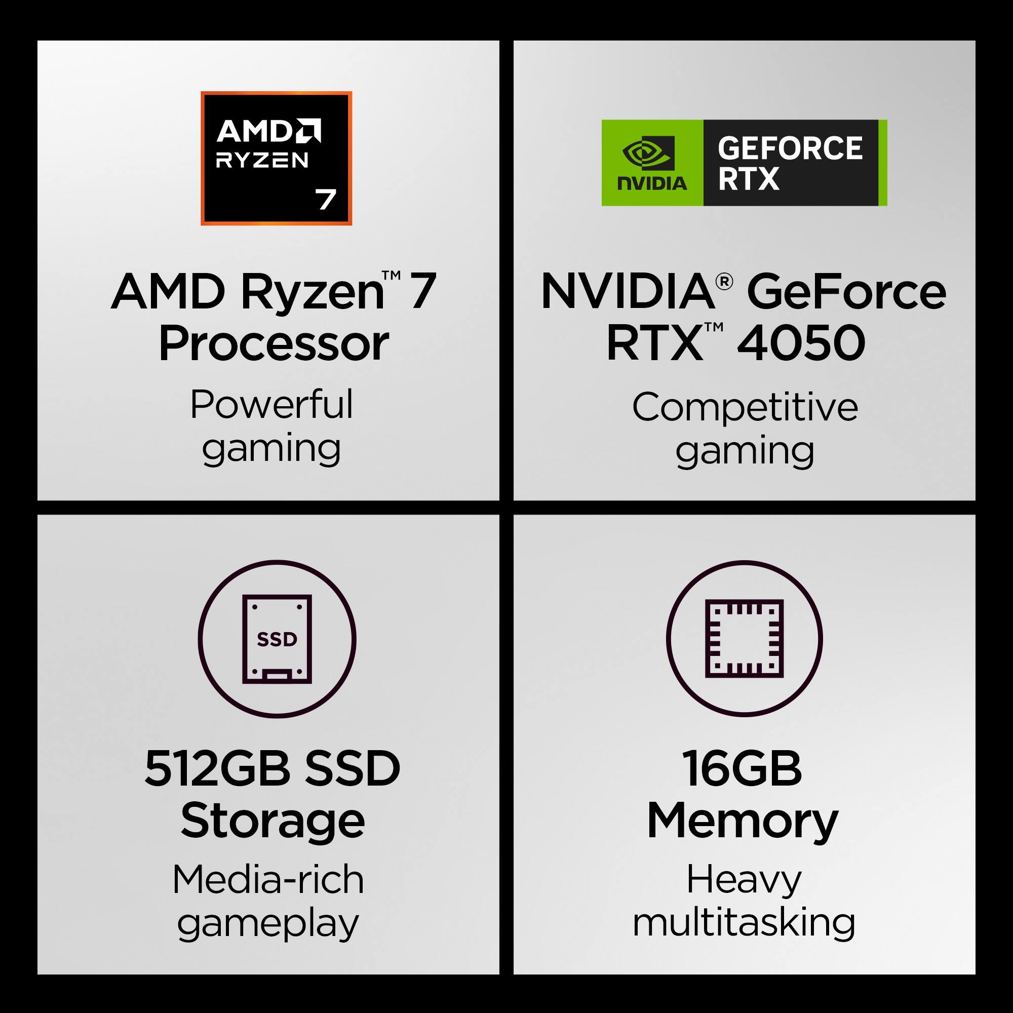 AMD Ryzen 7 Processor  
Powerful gaming  

NVIDIA GeForce RTX 4050  
Competitive gaming  

512GB SSD Storage  
Media-rich gameplay  

16GB Memory  
Heavy multitasking
