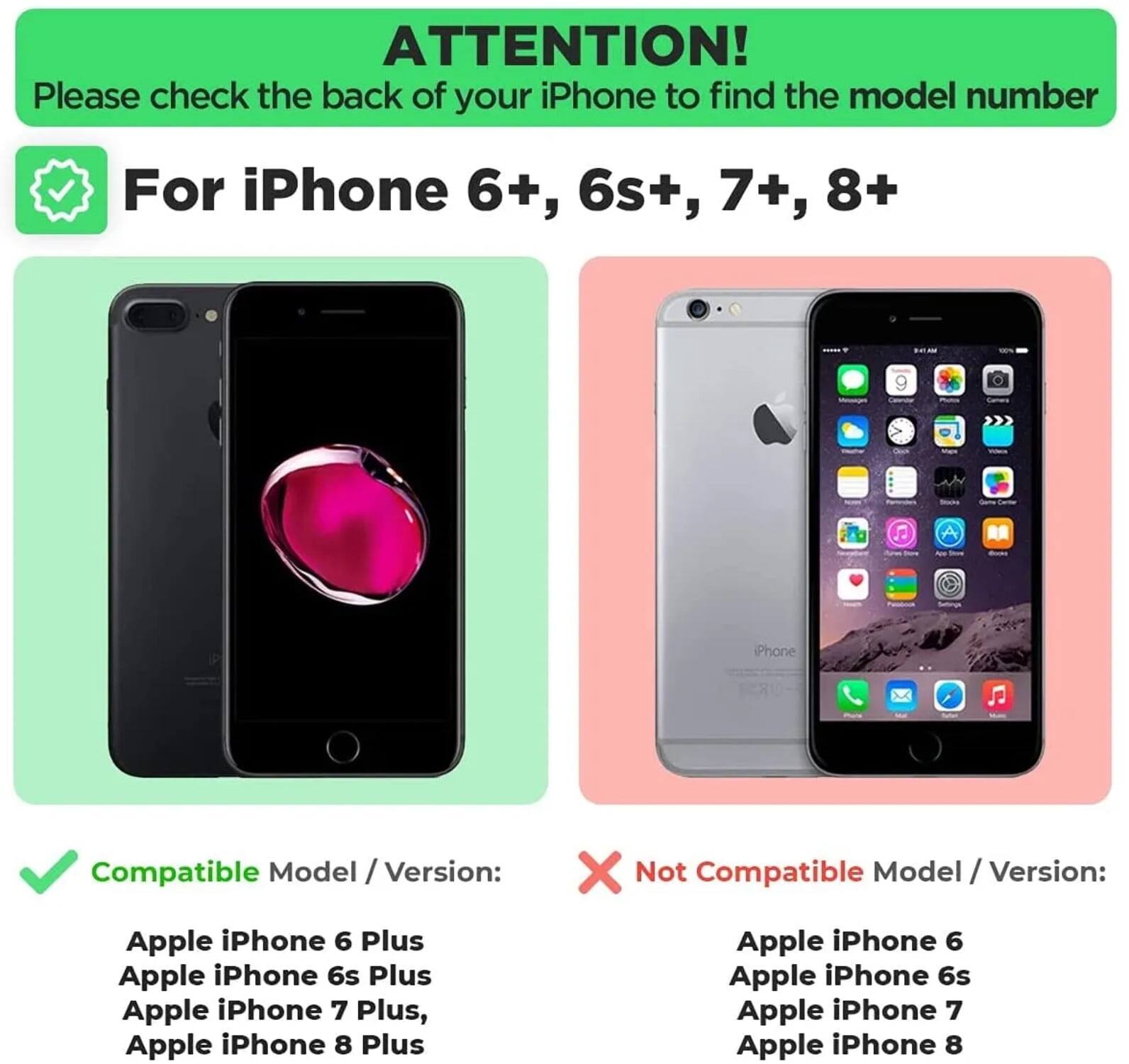 ATTENTION!  
Please check the back of your iPhone to find the model number

For iPhone 6+, 6s+, 7+, 8+

Compatible Model / Version:  
- Apple iPhone 6 Plus  
- Apple iPhone 6s Plus  
- Apple iPhone 7 Plus  
- Apple iPhone 8 Plus  

Not Compatible Model / Version:  
- Apple iPhone 6  
- Apple iPhone 6s  
- Apple iPhone 7  
- Apple iPhone 8