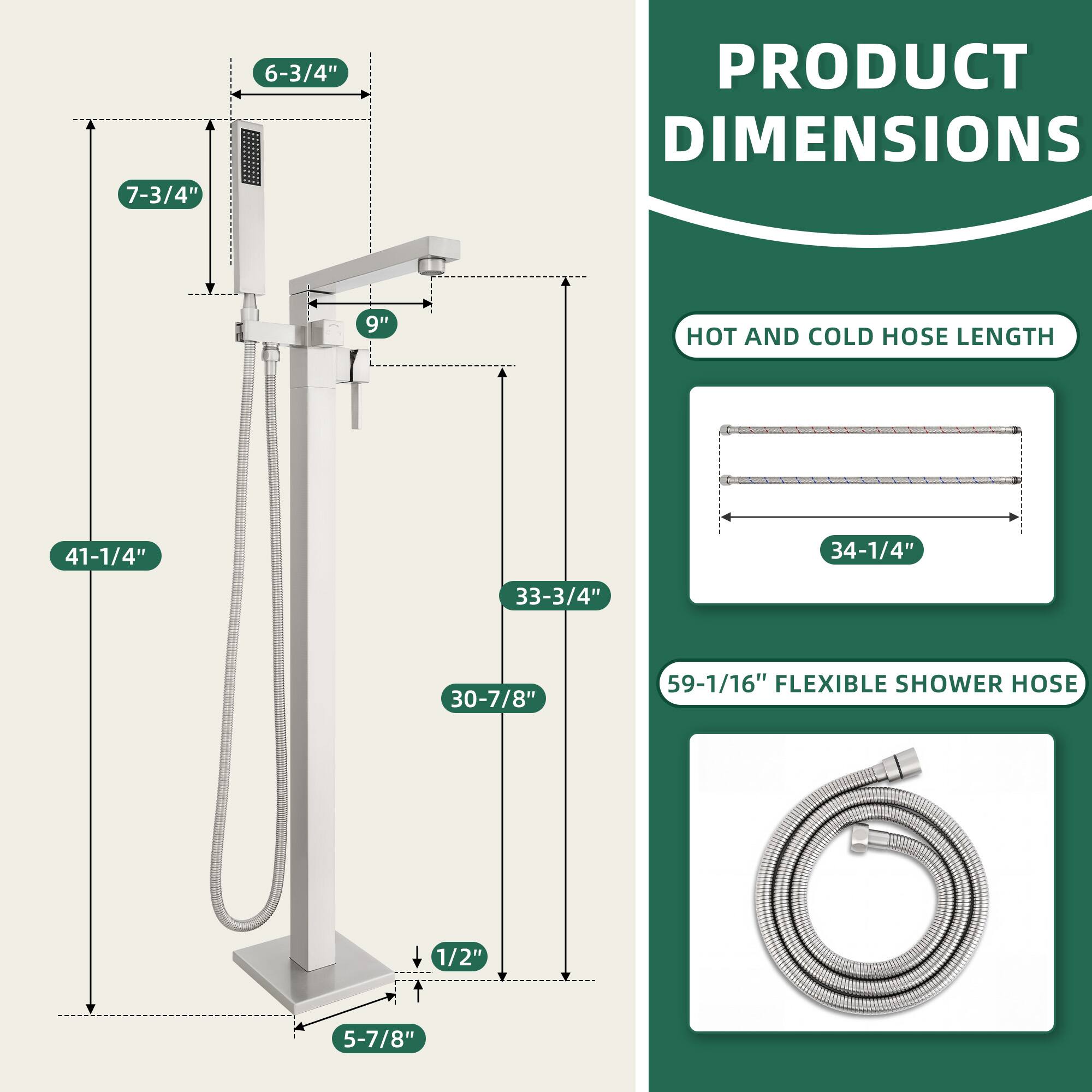 PRODUCT DIMENSIONS

- 7-3/4"
- 6-3/4"
- 9"
- 41-1/4"
- 33-3/4"
- 30-7/8"
- 5-7/8"
- 1/2"

HOT AND COLD HOSE LENGTH

- 34-1/4"

FLEXIBLE SHOWER HOSE

- 59-1/16"