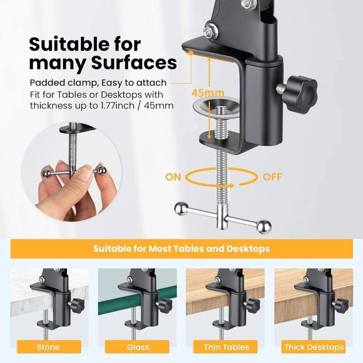 Suitable for many Surfaces  
Padded clamp, Easy to attach  
Fit for Tables or Desktops with thickness up to 1.77inch / 45mm  

ON  
OFF  

Suitable for Most Tables and Desktops  
Stone  
Glass  
Thin Tables  
Thick Desktops